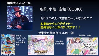講演者プロフィール
名前：小塩 広和 （COSIO）
↑
あれ？この人って作曲の人じゃないの？？
本業はサウンドデザイナー
効果音もいっぱい作ってます！！
効果音の担当タイトルの一例
必殺技
（exアバンス
トラッシュ）
他全効果音
実装
カード演出
他全効果音
全効果音、実装
 