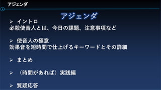 アジェンダ
 イントロ
必殺使音人とは、今日の課題、注意事項など
 使音人の極意
効果音を短時間で仕上げるキーワードとその詳細
 まとめ
 （時間があれば）実践編
 質疑応答
 