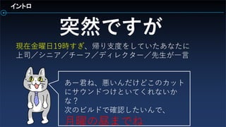 現在金曜日19時すぎ、帰り支度をしていたあなたに
上司／シニア／チーフ／ディレクター／先生が一言
イントロ
突然ですが
あー君ね、悪いんだけどこのカット
にサウンドつけといてくれないか
な？
次のビルドで確認したいんで、
月曜の昼までね
 
