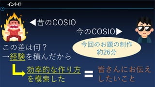 イントロ
昔のCOSIO
今のCOSIO
この差は何？
→経験を積んだから
効率的な作り方
を模索した
皆さんにお伝え
したいこと
今回のお題の制作
約26分
 