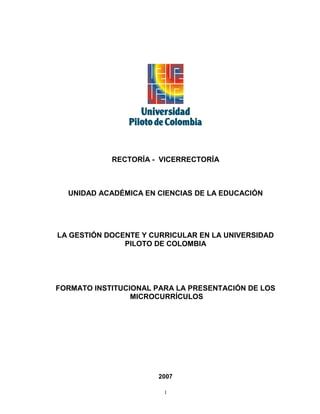 RECTORÍA - VICERRECTORÍA



  UNIDAD ACADÉMICA EN CIENCIAS DE LA EDUCACIÓN




LA GESTIÓN DOCENTE Y CURRICULAR EN LA UNIVERSIDAD
               PILOTO DE COLOMBIA




FORMATO INSTITUCIONAL PARA LA PRESENTACIÓN DE LOS
                 MICROCURRÍCULOS




                      2007

                        1
 