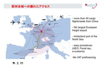 - more than 40 cargo
flights/week from China
- 5th largest European
freight airport
- Hinterland port of the
North Sea
- easy procedures
(AEO, Fiscal rep.,
e-customs)
-No VAT prefinancing
ŷȫؤ΃줿
 