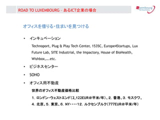 ե?סޤҊĤ
? 󥭥٩`
Technoport, Plug & Play Tech Center, 1535C, Europe4Startups, Lux
Future Lab, SITE Industrial, the Impactory, House of BioHealth,
Wishbox,.etc.
? ӥͥ󥿩`
? SOHO
? եòӮb
ΥեӮb^
ɥ?ȥɣ2,122EURƽ/꣩ۡ⥹
|NY????륯֥륯777EURƽ/꣩
ROAD TO LUXEMBOURG C ICTIΈ
 