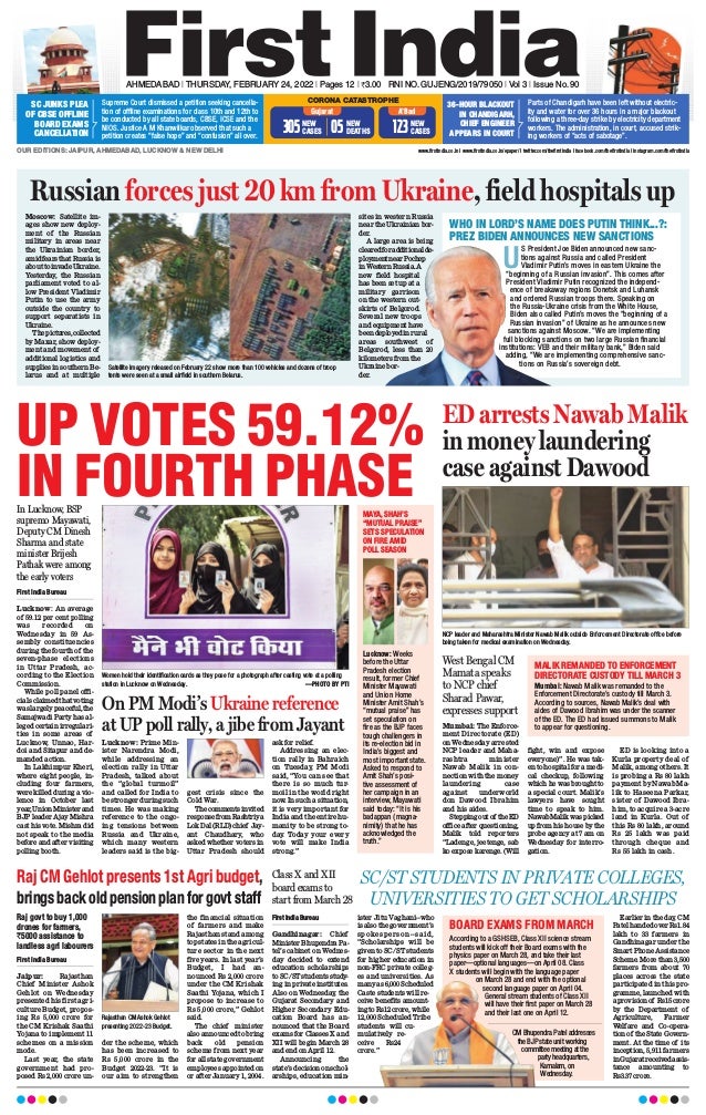 AHMEDABAD l THURSDAY, FEBRUARY 24, 2022 l Pages 12 l 3.00 RNI NO. GUJENG/2019/79050 l Vol 3 l Issue No. 90
OUR EDITIONS: JAIPUR, AHMEDABAD, LUCKNOW & NEW DELHI www.firstindia.co.in I www.firstindia.co.in/epaper/ I twitter.com/thefirstindia I facebook.com/thefirstindia I instagram.com/thefirstindia
CORONA CATASTROPHE
Gujarat A’Bad
NEW
CASES
123
NEW
CASES
305 NEW
DEATHS
05
Supreme Court dismissed a petition seeking cancella-
tion of offline examinations for class 10th and 12th to
be conducted by all state boards, CBSE, ICSE and the
NIOS. Justice A M Khanwilkar observed that such a
petition creates “false hope” and “confusion” all over.
SC JUNKS PLEA
OF CBSE OFFLINE
BOARD EXAMS
CANCELLATION
Parts of Chandigarh have been left without electric-
ity and water for over 36 hours in a major blackout
following a three-day strike by electricity department
workers. The administration, in court, accused strik-
ing workers of “acts of sabotage”.
36-HOUR BLACKOUT
IN CHANDIGARH,
CHIEF ENGINEER
APPEARS IN COURT
Raj CM Gehlot presents 1st Agri budget,
bringsbackoldpensionplanforgovtstaff
On PM Modi’s Ukraine reference
at UP poll rally, a jibe from Jayant
Lucknow: Prime Min-
ister Narendra Modi,
while addressing an
election rally in Uttar
Pradesh, talked about
the “global turmoil”
and called for India to
be stronger during such
times. He was making
reference to the ongo-
ing tensions between
Russia and Ukraine,
which many western
leaders said is the big-
gest crisis since the
Cold War.
Thecommentsinvited
responsefromRashtriya
LokDal(RLD)chief Jay-
ant Chaudhary
, who
asked whether voters in
Uttar Pradesh should
ask for relief.
Addressing an elec-
tion rally in Bahraich
on Tuesday, PM Modi
said, “You can see that
there is so much tur-
moil in the world right
now. In such a situation,
it is very important for
India and the entire hu-
manity to be strong to-
day. Today your every
vote will make India
strong.”
ED arrests Nawab Malik
in money laundering
case against Dawood
First India Bureau
Jaipur: Rajasthan
Chief Minister Ashok
Gehlot on Wednesday
presented his first agri-
culture Budget, propos-
ing Rs 5,000 crore for
the CM Krishak Saathi
Yojana to implement 11
schemes on a mission
mode.
Last year, the state
government had pro-
posed Rs 2,000 crore un-
der the scheme, which
has been increased to
Rs 5,000 crore in the
Budget 2022-23. “It is
our aim to strengthen
the financial situation
of farmers and make
Rajasthan stand among
top states in the agricul-
ture sector in the next
five years. In last year’s
Budget, I had an-
nounced Rs 2,000 crore
under the CM Krishak
Saathi Yojana, which I
propose to increase to
Rs 5,000 crore,” Gehlot
said.
The chief minister
also announced to bring
back old pension
scheme from next year
for all state government
employees appointed on
or after January 1, 2004.
Mumbai: The Enforce-
ment Directorate (ED)
on Wednesday arrested
NCP leader and Maha-
rashtra minister
Nawab Malik in con-
nection with the money
laundering case
against underworld
don Dawood Ibrahim
and his aides.
Steppingoutof theED
office after questioning,
Malik told reporters
“Ladenge, jeetenge, sab
ko expose karenge. (Will
fight, win and expose
everyone)”. He was tak-
en to hospital for a medi-
cal checkup, following
which he was brought to
a special court. Malik’s
lawyers have sought
time to speak to him.
NawabMalikwaspicked
up from his house by the
probe agency at 7 am on
Wednesday for interro-
gation.
ED is looking into a
Kurla property deal of
Malik, among others. It
is probing a Rs 80 lakh
payment by Nawab Ma-
lik to Haseena Parkar,
sister of Dawood Ibra-
him, to acquire a 3-acre
land in Kurla. Out of
this Rs 80 lakh, around
Rs 25 lakh was paid
through cheque and
Rs 55 lakh in cash.
First India Bureau
Lucknow: An average
of 59.12 per cent polling
was recorded on
Wednesday in 59 As-
sembly constituencies
during the fourth of the
seven-phase elections
in Uttar Pradesh, ac-
cording to the Election
Commission.
While poll panel offi-
cialsclaimedthatvoting
waslargelypeaceful,the
Samajwadi Party has al-
leged certain irregulari-
ties in some areas of
Lucknow, Unnao, Har-
doi and Sitapur and de-
manded action.
In Lakhimpur Kheri,
where eight people, in-
cluding four farmers,
were killed during a vio-
lence in October last
year,UnionMinisterand
BJP leader Ajay Mishra
cast his vote. Mishra did
not speak to the media
before and after visiting
polling booth.
Russian forces just 20 km from Ukraine, field hospitals up
Moscow: Satellite im-
ages show new deploy-
ment of the Russian
military in areas near
the Ukrainian border,
amidfearsthatRussiais
abouttoinvadeUkraine.
Yesterday
, the Russian
parliament voted to al-
low President Vladimir
Putin to use the army
outside the country to
support separatists in
Ukraine.
Thepictures,collected
by Maxar, show deploy-
ment and movement of
additional logistics and
supplies in southern Be-
larus and at multiple
sites in western Russia
near the Ukrainian bor-
der.
A large area is being
clearedforadditionalde-
ploymentnearPochep
inWesternRussia.A
new field hospital
has been set up at a
military garrison
on the western out-
skirts of Belgorod.
Several new troops
and equipment have
beendeployedinrural
areas southwest of
Belgorod, less than 20
kilometers from the
Ukraine bor-
der.
WHO IN LORD’S NAME DOES PUTIN THINK...?:
PREZ BIDEN ANNOUNCES NEW SANCTIONS
U
S President Joe Biden announced new sanc-
tions against Russia and called President
Vladimir Putin’s moves in eastern Ukraine the
“beginning of a Russian invasion”. This comes after
President Vladimir Putin recognized the independ-
ence of breakaway regions Donetsk and Luhansk
and ordered Russian troops there. Speaking on
the Russia-Ukraine crisis from the White House,
Biden also called Putin’s moves the “beginning of a
Russian invasion” of Ukraine as he announces new
sanctions against Moscow. “We are implementing
full blocking sanctions on two large Russian financial
institutions: VEB and their military bank,” Biden said
adding, “We are implementing comprehensive sanc-
tions on Russia’s sovereign debt.
UP VOTES 59.12%
IN FOURTH PHASE
NCP leader and Maharashtra Minister Nawab Malik outside Enforcement Directorate office before
being taken for medical examination on Wednesday.
Rajasthan CM Ashok Gehlot
presenting 2022-23 Budget.
Women hold their identification cards as they pose for a photograph after casting vote at a polling
station in Lucknow on Wednesday. —PHOTO BY PTI
In Lucknow, BSP
supremo Mayawati,
Deputy CM Dinesh
Sharma and state
minister Brijesh
Pathak were among
the early voters
MALIK REMANDED TO ENFORCEMENT
DIRECTORATE CUSTODY TILL MARCH 3
Mumbai: Nawab Malik was remanded to the
Enforcement Directorate’s custody till March 3.
According to sources, Nawab Malik’s deal with
aides of Dawood Ibrahim was under the scanner
of the ED. The ED had issued summons to Malik
to appear for questioning.
MAYA, SHAH’S
“MUTUAL PRAISE”
SETS SPECULATION
ON FIRE AMID
POLL SEASON
Lucknow: Weeks
before the Uttar
Pradesh election
result, former Chief
Minister Mayawati
and Union Home
Minister Amit Shah’s
“mutual praise” has
set speculation on
fire as the BJP faces
tough challengers in
its re-election bid in
India’s biggest and
most important state.
Asked to respond to
Amit Shah’s posi-
tive assessment of
her campaign in an
interview, Mayawati
said today: “It is his
badappan (magna-
nimity) that he has
acknowledged the
truth.”
Satellite imagery released on February 22 show more than 100 vehicles and dozens of troop
tents were seen at a small airfield in southern Belarus.
West Bengal CM
Mamata speaks
to NCP chief
Sharad Pawar,
expresses support
Raj govt to buy 1,000
drones for farmers,
`5000 assistance to
landless agri labourers
First India Bureau
Gandhinagar: Chief
Minister Bhupendra Pa-
tel’s cabinet on Wednes-
day decided to extend
education scholarships
to SC/ST students study-
ing in private institutes.
Also on Wednesday
, the
Gujarat Secondary and
Higher Secondary Edu-
cation Board has an-
nounced that the Board
exams for Classes X and
XII will begin March 28
and end on April 12.
Announcing the
state’sdecisiononschol-
arships, education min-
ister Jitu Vaghani--who
is also the government’s
spokesperson--said,
“Scholarships will be
given to SC/ST students
for higher education in
non-FRC private colleg-
es and universities. As
manyas6,000Scheduled
Caste students will re-
ceive benefits amount-
ingtoRs12crore,while
12,000 Scheduled Tribe
students will cu-
mulatively re-
ceive Rs24
crore.”
Earlier in the day
, CM
Patel handed over Rs1.84
lakh to 33 farmers in
Gandhinagar under the
Smart Phone Assistance
Scheme. More than 3,500
farmers from about 70
places across the state
participated in this pro-
gramme, launched with
aprovisionof Rs15crore
by the Department of
Agriculture, Farmer
Welfare and Co-opera-
tion of the State Govern-
ment. At the time of its
inception, 5,911 farmers
inGujaratreceivedassis-
tance amounting to
Rs3.37 crore.
Class X and XII
board exams to
start from March 28
SC/ST STUDENTS IN PRIVATE COLLEGES,
UNIVERSITIES TO GET SCHOLARSHIPS
BOARD EXAMS FROM MARCH
According to a GSHSEB, Class XII science stream
students will kick off their Board exams with the
physics paper on March 28, and take their last
paper—optional languages—on April 08. Class
X students will begin with the language paper
on March 28 and end with the optional
second language paper on April 04.
General stream students of Class XII
will have their first paper on March 28
and their last one on April 12.
CM Bhupendra Patel addresses
the BJP state unit working
committee meeting at the
party headquarters,
Kamalam, on
Wednesday.
 