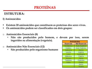 Bioquímica Celular – Prof. Júnior
PROTEÍNAS
ESTRUTURA:
I) Aminoácidos
 Existem 20 aminoácidos que constituem as proteínas dos seres vivos.
 Os aminoácidos podem ser classificados em dois grupos:
o Aminoácidos Essenciais (8)
• Não são produzidos pelo homem, e devem por isso, serem
ingeridos na alimentação (vegetais).
o Aminoácidos Não Essenciais (12)
• São produzidos pelo organismo humano
 