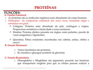 Bioquímica Celular – Prof. Júnior
PROTEÍNAS
FUNÇÕES:
A- Função Estrutural
o As proteínas são as moléculas orgânicas mais abundantes do corpo humano.
o Participam da composicao estrutural dos seres vivos, formando orgão e
estruturas em geral.
 Colágeno: Proteína mais abundante da pele, cartilagem e órgãos.
Proporciona resistência e elasticidade a essas estruturas.
 Elastina: Proteína elástica presente em órgãos como pulmões, parede de
vasos sanguíneos e ligamentos.
 Queratina: Fibras resistentes encontradas nos cabelos, unhas, chifres e
cascos.
B- Função Hormonal
o Vários hormônios são proteínas.
o Ex: Insulina e glucagon (controle da glicemia)
C. Função Respiratória
o Hemoglobina e Mioglobina são pigmentos presente nas hemácias
que transportam oxigênio para que as células possam realizar a
respiração celular.
 