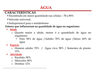 Bioquímica Celular – Prof. Júnior
ÁGUA
CARACTERÍSTICAS
 Encontrado em maior quantidade nas células – 70 a 80%
 Solvente universal.
 Indispensável para o metabolismo
Fatores que influenciam na quantidade de água no organismo:
 Idade
o Quanto maior a idade, menor é a quantidade de água no
organismo.
• Feto: 94% de água /Adulto: 70% de água /Idoso: 60% de
água
 Espécie
o Homem adulto: 70% / Água viva: 98% / Sementes de planta:
15%
 Atividade
o Encéfalo: 90%
o Músculos: 80%
o Dentina: 12%
 