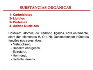 Bioquímica Celular – Prof. Júnior
SUBSTÂNCIAS ORGÂNICAS
1- Carboidratos
2- Lipídios
3- Proteínas
4- Ácidos Nucleicos
Possuem átomos de carbono ligados covalentemente,
além dos elementos H, O e N). Desempenham inúmeras
funções nos seres vivos:
- Metabolismo,
- Reserva energética,
- Estrutural,
- Hormonal,
- Isolante térmico.
 