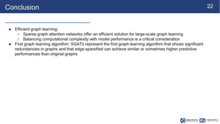 22
Conclusion
● Efficient graph learning:
○ Sparse graph attention networks offer an efficient solution for large-scale graph learning
○ Balancing computational complexity with model performance is a critical consideration
● First graph learning algorithm: SGATs represent the first graph learning algorithm that shows significant
redundancies in graphs and that edge-sparsified can achieve similar or sometimes higher predictive
performances than original graphs
 