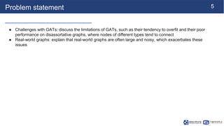 5
Problem statement
● Challenges with GATs: discuss the limitations of GATs, such as their tendency to overfit and their poor
performance on disassortative graphs, where nodes of different types tend to connect
● Real-world graphs: explain that real-world graphs are often large and noisy, which exacerbates these
issues
 