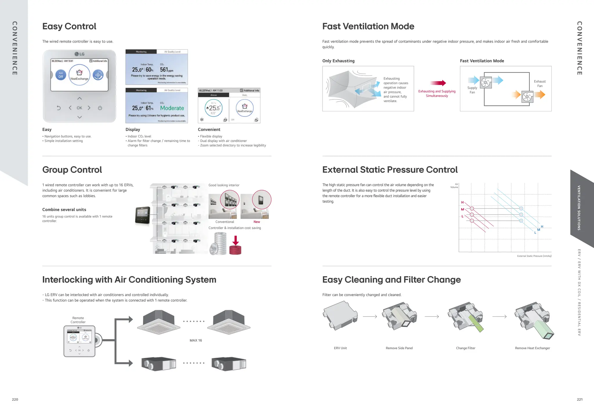 E
R
V
/
E
R
V
W
I
T
H
D
X
C
O
I
L
/
R
E
S
I
D
E
N
T
I
A
L
E
R
V
VENTILATION
SOLUTIONS
Good looking interior
Conventional New
Controller & installation cost saving
Easy Control
Group Control
Interlocking with Air Conditioning System
MAX 16
Remote
Controller
- LG ERV can be interlocked with air conditioners and controlled individually.
- This function can be operated when the system is connected with 1 remote controller.
ERV Unit Remove Side Panel Remove Heat Exchanger
Change Filter
Filter can be conveniently changed and cleaned.
Fast Ventilation Mode
External Static Pressure Control
Easy Cleaning and Filter Change
1 wired remote controller can work with up to 16 ERVs,
including air conditioners. It is convenient for large
common spaces such as lobbies.
Combine several units
16 units group control is available with 1 remote
controller.
The wired remote controller is easy to use.
Easy
• Navigation buttons, easy to use.
• Simple installation setting
Display
• Indoor CO2 level
• Alarm for lter change / remaining time to
change lters
Convenient
• Flexible display
- Dual display with air conditioner
- Zoom selected directory to increase legibility
Exhausting
operation causes
negative indoor
air pressure,
and cannot fully
ventilate.
Only Exhausting Fast Ventilation Mode
Exhausting and Supplying
Simultaneously
Fast ventilation mode prevents the spread of contaminants under negative indoor pressure, and makes indoor air fresh and comfortable
quickly.
Exhaust
Fan
Supply
Fan
External Static Pressure (mmAq)
The high static pressure fan can control the air volume depending on the
length of the duct. It is also easy to control the pressure level by using
the remote controller for a more exible duct installation and easier
testing.
Air
Volume
H
M
L
H
M
L
C
O
N
V
E
N
I
E
N
C
E
C
O
N
V
E
N
I
E
N
C
E
221
220
 