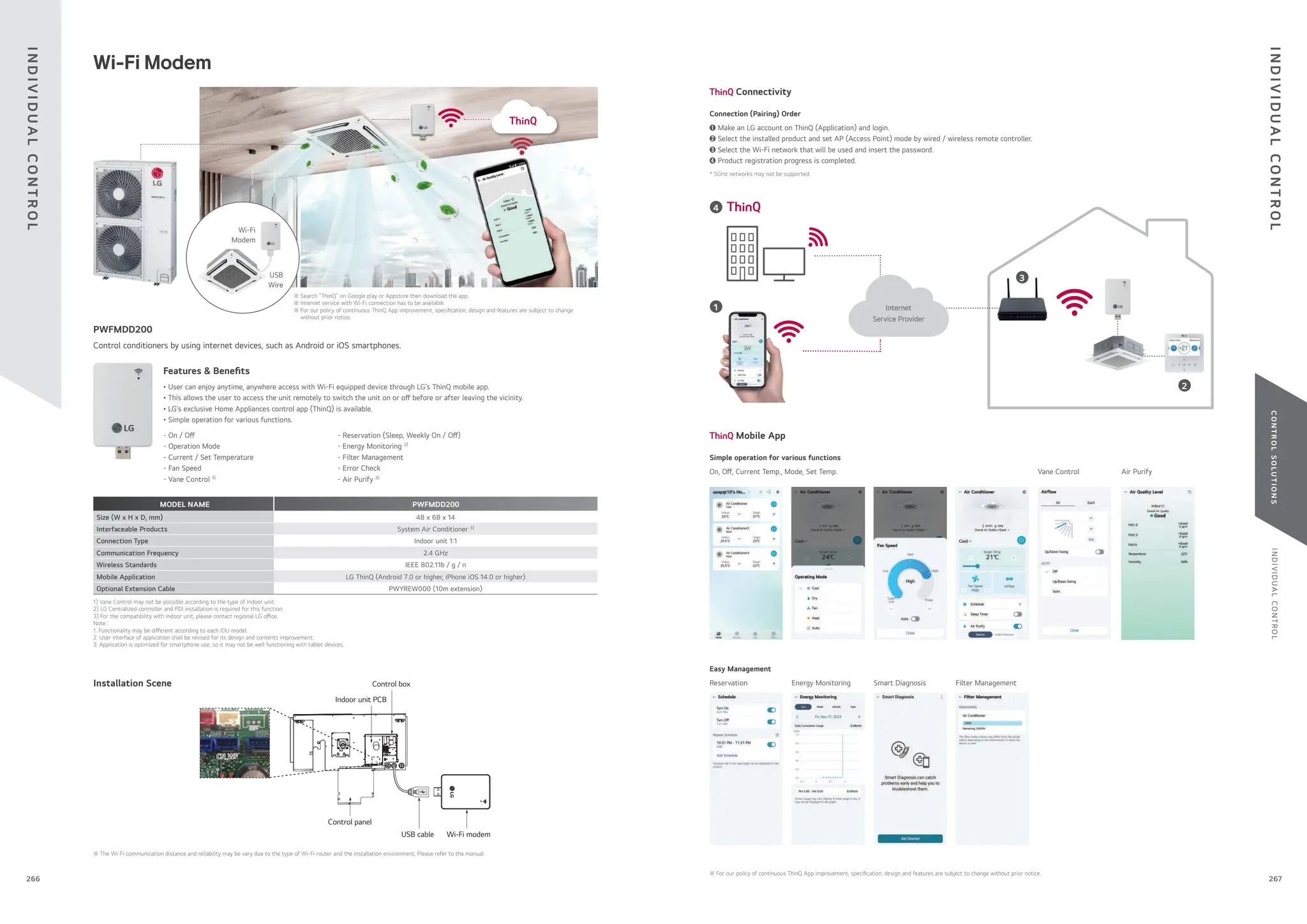 I
N
D
I
V
I
D
U
A
L
C
O
N
T
R
O
L
C
O
N
T
R
O
L
S
O
L
U
T
I
O
N
S
Connectivity
Mobile App
* 5GHz networks may not be supported.
Connection (Pairing) Order
➊ Make an LG account on ThinQ (Application) and login.
➋ Select the installed product and set AP (Access Point) mode by wired / wireless remote controller.
➌ Select the Wi-Fi network that will be used and insert the password.
➍ Product registration progress is completed.
1
4
2
Internet
Service Provider
3
Simple operation for various functions
On, O , Current Temp., Mode, Set Temp. Vane Control Air Purify
Easy Management
Reservation Smart Diagnosis
Energy Monitoring Filter Management
Wi-Fi Modem
Installation Scene
Wi-Fi modem
USB cable
Control panel
Indoor unit PCB
Control box
※ The Wi-Fi communication distance and reliability may be vary due to the type of Wi-Fi router and the installation environment, Please refer to the manual.
Control conditioners by using internet devices, such as Android or iOS smartphones.
Features & Bene ts
• User can enjoy anytime, anywhere access with Wi-Fi equipped device through LG’s ThinQ mobile app.
• This allows the user to access the unit remotely to switch the unit on or o before or after leaving the vicinity.
• LG’s exclusive Home Appliances control app (ThinQ) is available.
• Simple operation for various functions.
MODEL NAME PWFMDD200
Size (W x H x D, mm) 48 x 68 x 14
Interfaceable Products System Air Conditioner 3)
Connection Type Indoor unit 1:1
Communication Frequency 2.4 GHz
Wireless Standards IEEE 802.11b / g / n
Mobile Application LG ThinQ (Android 7.0 or higher, iPhone iOS 14.0 or higher)
Optional Extension Cable PWYREW000 (10m extension)
1) Vane Control may not be possible according to the type of Indoor unit.
2) LG Centralized controller and PDI installation is required for this function.
3) For the compatibility with Indoor unit, please contact regional LG o ce.
Note :
1. Functionality may be di erent according to each IDU model.
2. User interface of application shall be revised for its design and contents improvement.
3. Application is optimized for smartphone use, so it may not be well functioning with tablet devices.
- Reservation (Sleep, Weekly On / O )
- Energy Monitoring 2)
- Filter Management
- Error Check
- Air Purify 3)
- On / O
- Operation Mode
- Current / Set Temperature
- Fan Speed
- Vane Control 1)
PWFMDD200
Wi-Fi
Modem
USB
Wire
※ Search “ThinQ” on Google play or Appstore then download the app.
※ Internet service with Wi-Fi connection has to be available.
※ For our policy of continuous ThinQ App improvement, speci cation, design and features are subject to change
without prior notice.
Air ow
UP/DOWN
LEFT/RIGHT
※ For our policy of continuous ThinQ App improvement, speci cation, design and features are subject to change without prior notice.
I
N
D
I
V
I
D
U
A
L
C
O
N
T
R
O
L
I
N
D
I
V
I
D
U
A
L
C
O
N
T
R
O
L
267
266
 