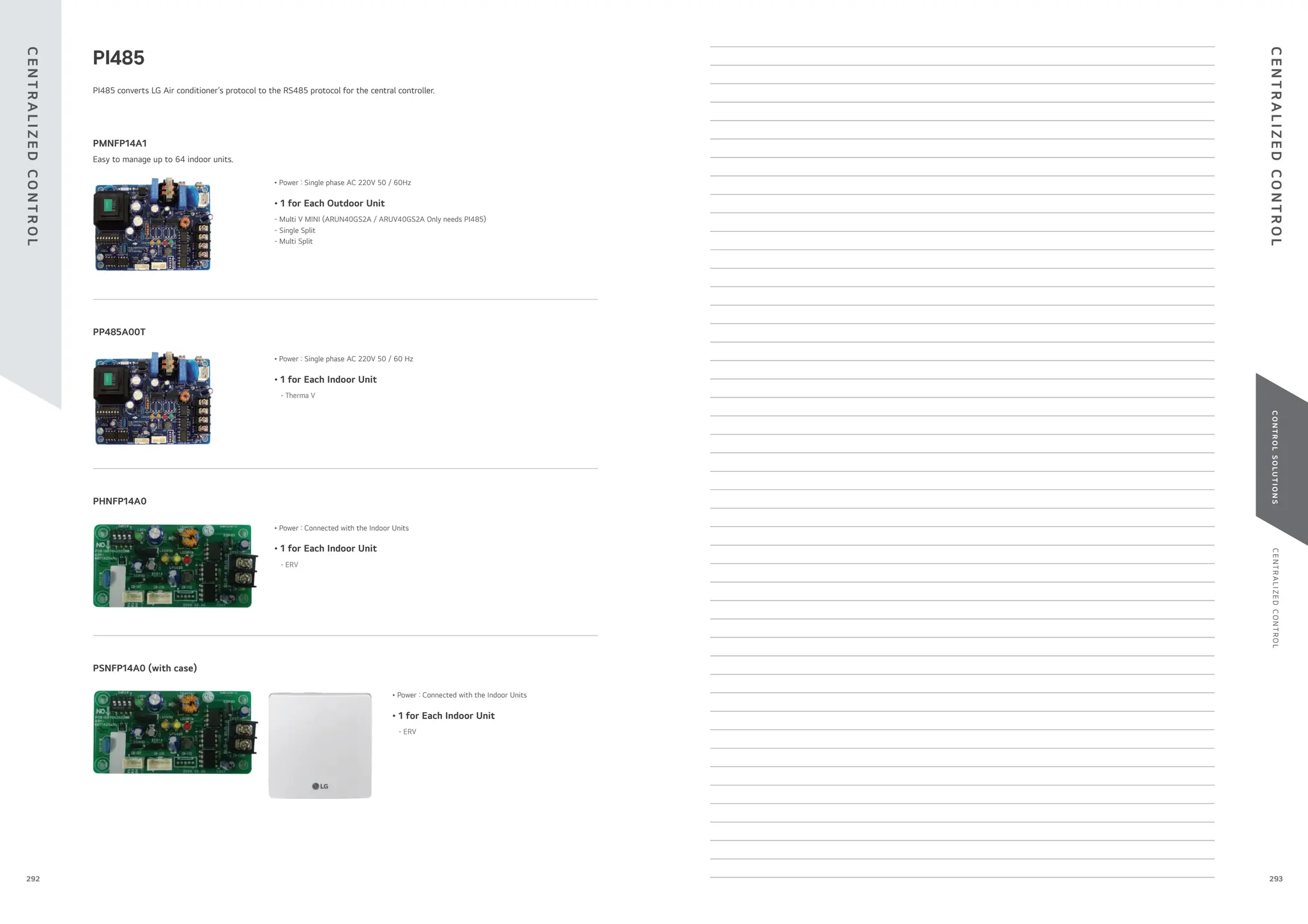 C
E
N
T
R
A
L
I
Z
E
D
C
O
N
T
R
O
L
C
O
N
T
R
O
L
S
O
L
U
T
I
O
N
S
PI485 converts LG Air conditioner’s protocol to the RS485 protocol for the central controller.
• 1 for Each Indoor Unit
- ERV
• Power : Connected with the Indoor Units
PHNFP14A0
PSNFP14A0 (with case)
Easy to manage up to 64 indoor units.
• 1 for Each Outdoor Unit
- Multi V MINI (ARUN40GS2A / ARUV40GS2A Only needs PI485)
- Single Split
- Multi Split
• Power : Single phase AC 220V 50 / 60Hz
PMNFP14A1
• 1 for Each Indoor Unit
- Therma V
• Power : Single phase AC 220V 50 / 60 Hz
PP485A00T
PI485
• 1 for Each Indoor Unit
- ERV
• Power : Connected with the Indoor Units
C
E
N
T
R
A
L
I
Z
E
D
C
O
N
T
R
O
L
C
E
N
T
R
A
L
I
Z
E
D
C
O
N
T
R
O
L
293
292
 