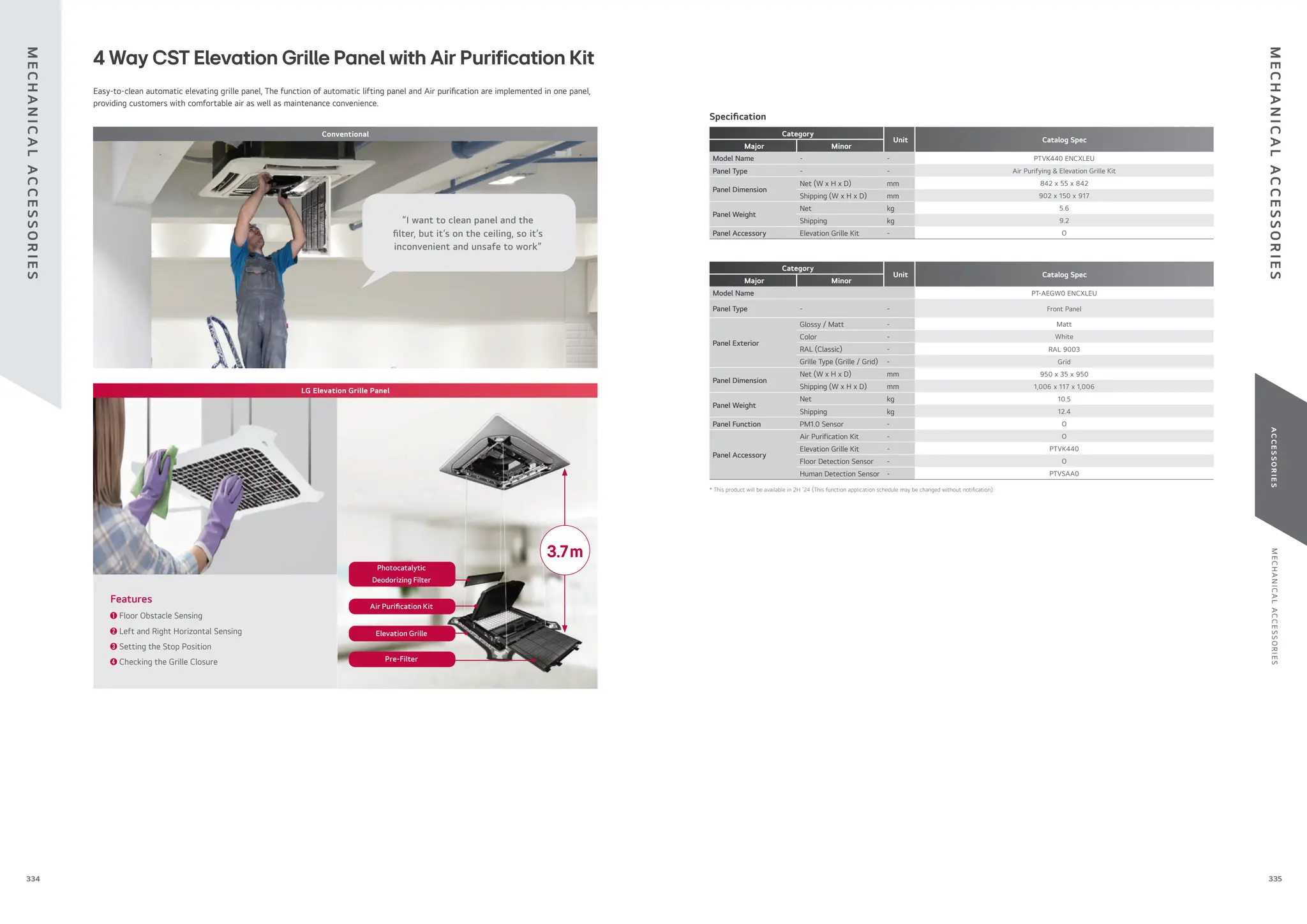 M
E
C
H
A
N
I
C
A
L
A
C
C
E
S
S
O
R
I
E
S
A
C
C
E
S
S
O
R
I
E
S
335
334
Category
Unit Catalog Spec
Major Minor
Model Name - - PTVK440 ENCXLEU
Panel Type - - Air Purifying & Elevation Grille Kit
Panel Dimension
Net (W x H x D) mm 842 x 55 x 842
Shipping (W x H x D) mm 902 x 150 x 917
Panel Weight
Net kg 5.6
Shipping kg 9.2
Panel Accessory Elevation Grille Kit - O
Category
Unit Catalog Spec
Major Minor
Model Name PT-AEGW0 ENCXLEU
Panel Type - - Front Panel
Panel Exterior
Glossy / Matt - Matt
Color - White
RAL (Classic) - RAL 9003
Grille Type (Grille / Grid) - Grid
Panel Dimension
Net (W x H x D) mm 950 x 35 x 950
Shipping (W x H x D) mm 1,006 x 117 x 1,006
Panel Weight
Net kg 10.5
Shipping kg 12.4
Panel Function PM1.0 Sensor - O
Panel Accessory
Air Purification Kit - O
Elevation Grille Kit - PTVK440
Floor Detection Sensor - O
Human Detection Sensor - PTVSAA0
Speci cation
Easy-to-clean automatic elevating grille panel, The function of automatic lifting panel and Air puri cation are implemented in one panel,
providing customers with comfortable air as well as maintenance convenience.
4 Way CST Elevation Grille Panel with Air Purification Kit
➊ Floor Obstacle Sensing
➋ Left and Right Horizontal Sensing
➌ Setting the Stop Position
➍ Checking the Grille Closure
Features
3.7m
Pre-Filter
Elevation Grille
Air Puri cation Kit
Photocatalytic
Deodorizing Filter
Conventional
LG Elevation Grille Panel
“I want to clean panel and the
lter, but it’s on the ceiling, so it’s
inconvenient and unsafe to work”
M
E
C
H
A
N
I
C
A
L
A
C
C
E
S
S
O
R
I
E
S
M
E
C
H
A
N
I
C
A
L
A
C
C
E
S
S
O
R
I
E
S
* This product will be available in 2H ‘24 (This function application schedule may be changed without noti cation).
 