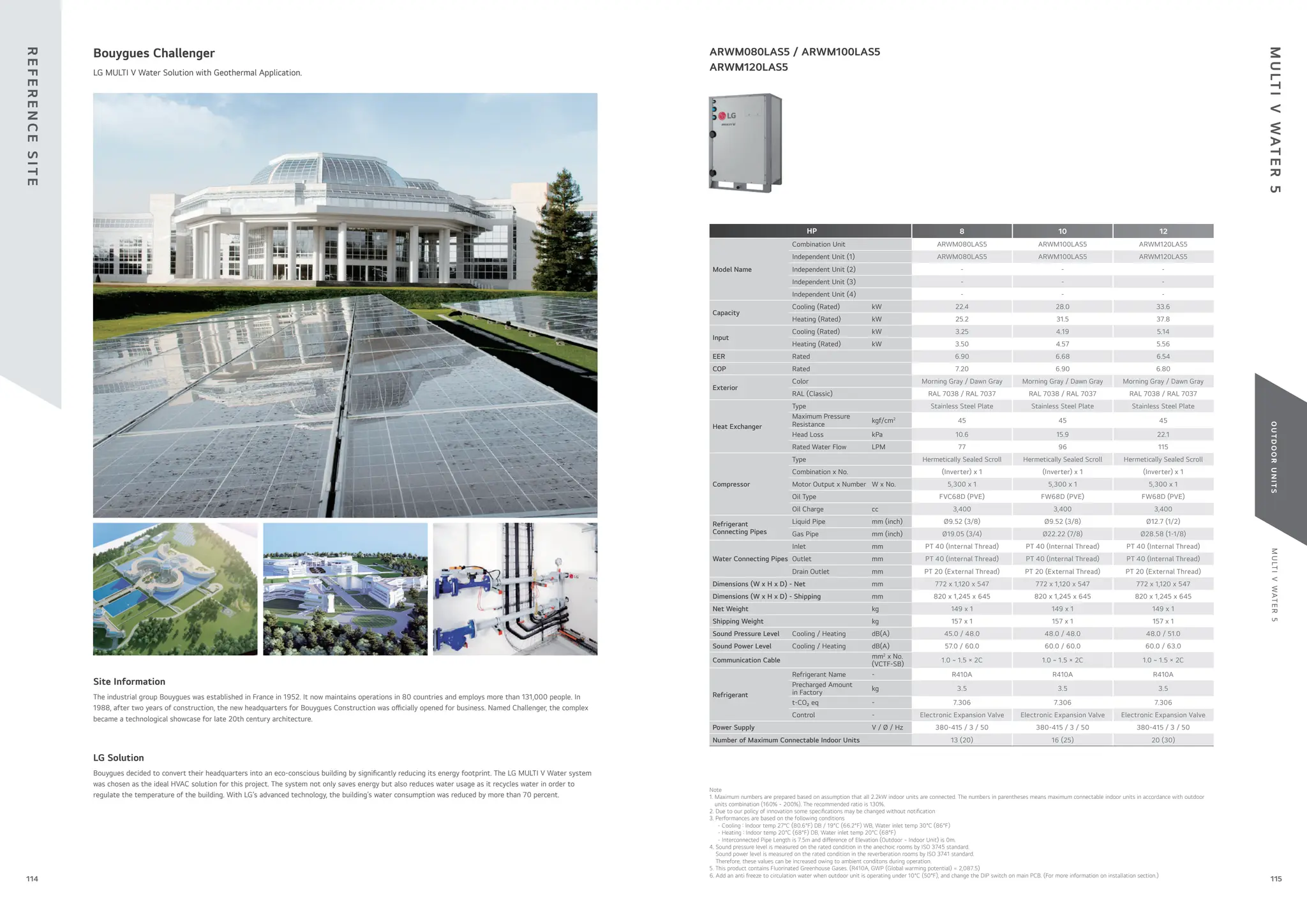 M
U
LT
I
V
WAT
E
R
5
O
U
T
D
O
O
R
U
N
I
T
S
115
114
HP 8 10 12
Model Name
Combination Unit ARWM080LAS5 ARWM100LAS5 ARWM120LAS5
Independent Unit (1) ARWM080LAS5 ARWM100LAS5 ARWM120LAS5
Independent Unit (2) - - -
Independent Unit (3) - - -
Independent Unit (4) - - -
Capacity
Cooling (Rated) kW 22.4 28.0 33.6
Heating (Rated) kW 25.2 31.5 37.8
Input
Cooling (Rated) kW 3.25 4.19 5.14
Heating (Rated) kW 3.50 4.57 5.56
EER Rated 6.90 6.68 6.54
COP Rated 7.20 6.90 6.80
Exterior
Color Morning Gray / Dawn Gray Morning Gray / Dawn Gray Morning Gray / Dawn Gray
RAL (Classic) RAL 7038 / RAL 7037 RAL 7038 / RAL 7037 RAL 7038 / RAL 7037
Heat Exchanger
Type Stainless Steel Plate Stainless Steel Plate Stainless Steel Plate
Maximum Pressure
Resistance
kgf/cm2
45 45 45
Head Loss kPa 10.6 15.9 22.1
Rated Water Flow LPM 77 96 115
Compressor
Type Hermetically Sealed Scroll Hermetically Sealed Scroll Hermetically Sealed Scroll
Combination x No. (Inverter) x 1 (Inverter) x 1 (Inverter) x 1
Motor Output x Number W x No. 5,300 x 1 5,300 x 1 5,300 x 1
Oil Type FVC68D (PVE) FW68D (PVE) FW68D (PVE)
Oil Charge cc 3,400 3,400 3,400
Refrigerant
Connecting Pipes
Liquid Pipe mm (inch) Ø9.52 (3/8) Ø9.52 (3/8) Ø12.7 (1/2)
Gas Pipe mm (inch) Ø19.05 (3/4) Ø22.22 (7/8) Ø28.58 (1-1/8)
Water Connecting Pipes
Inlet mm PT 40 (Internal Thread) PT 40 (Internal Thread) PT 40 (Internal Thread)
Outlet mm PT 40 (Internal Thread) PT 40 (Internal Thread) PT 40 (Internal Thread)
Drain Outlet mm PT 20 (External Thread) PT 20 (External Thread) PT 20 (External Thread)
Dimensions (W x H x D) - Net mm 772 x 1,120 x 547 772 x 1,120 x 547 772 x 1,120 x 547
Dimensions (W x H x D) - Shipping mm 820 x 1,245 x 645 820 x 1,245 x 645 820 x 1,245 x 645
Net Weight kg 149 x 1 149 x 1 149 x 1
Shipping Weight kg 157 x 1 157 x 1 157 x 1
Sound Pressure Level Cooling / Heating dB(A) 45.0 / 48.0 48.0 / 48.0 48.0 / 51.0
Sound Power Level Cooling / Heating dB(A) 57.0 / 60.0 60.0 / 60.0 60.0 / 63.0
Communication Cable
mm2
x No.
(VCTF-SB)
1.0 ~ 1.5 × 2C 1.0 ~ 1.5 × 2C 1.0 ~ 1.5 × 2C
Refrigerant
Refrigerant Name - R410A R410A R410A
Precharged Amount
in Factory
kg 3.5 3.5 3.5
t-CO₂ eq - 7.306 7.306 7.306
Control - Electronic Expansion Valve Electronic Expansion Valve Electronic Expansion Valve
Power Supply V / Ø / Hz 380-415 / 3 / 50 380-415 / 3 / 50 380-415 / 3 / 50
Number of Maximum Connectable Indoor Units 13 (20) 16 (25) 20 (30)
The industrial group Bouygues was established in France in 1952. It now maintains operations in 80 countries and employs more than 131,000 people. In
1988, after two years of construction, the new headquarters for Bouygues Construction was o cially opened for business. Named Challenger, the complex
became a technological showcase for late 20th century architecture.
Site Information
Bouygues decided to convert their headquarters into an eco-conscious building by signi cantly reducing its energy footprint. The LG MULTI V Water system
was chosen as the ideal HVAC solution for this project. The system not only saves energy but also reduces water usage as it recycles water in order to
regulate the temperature of the building. With LG’s advanced technology, the building’s water consumption was reduced by more than 70 percent.
LG Solution
Bouygues Challenger
LG MULTI V Water Solution with Geothermal Application.
ARWM080LAS5 / ARWM100LAS5
ARWM120LAS5
Note
1. Maximum numbers are prepared based on assumption that all 2.2kW indoor units are connected. The numbers in parentheses means maximum connectable indoor units in accordance with outdoor
units combination (160% ~ 200%). The recommended ratio is 130%.
2. Due to our policy of innovation some speci cations may be changed without noti cation
3. Performances are based on the following conditions
- Cooling : Indoor temp 27°C (80.6°F) DB / 19°C (66.2°F) WB, Water inlet temp 30°C (86°F)
- Heating : Indoor temp 20°C (68°F) DB, Water inlet temp 20°C (68°F)
- Interconnected Pipe Length is 7.5m and di erence of Elevation (Outdoor ~ Indoor Unit) is 0m.
4. Sound pressure level is measured on the rated condition in the anechoic rooms by ISO 3745 standard.
Sound power level is measured on the rated condition in the reverberation rooms by ISO 3741 standard.
Therefore, these values can be increased owing to ambient conditons during operation.
5. This product contains Fluorinated Greenhouse Gases. (R410A, GWP (Global warming potential) = 2,087.5)
6. Add an anti freeze to circulation water when outdoor unit is operating under 10°C (50°F), and change the DIP switch on main PCB. (For more information on installation section.)
R
E
F
E
R
E
N
C
E
S
I
T
E
M
U
LT
I
V
WAT
E
R
5
 