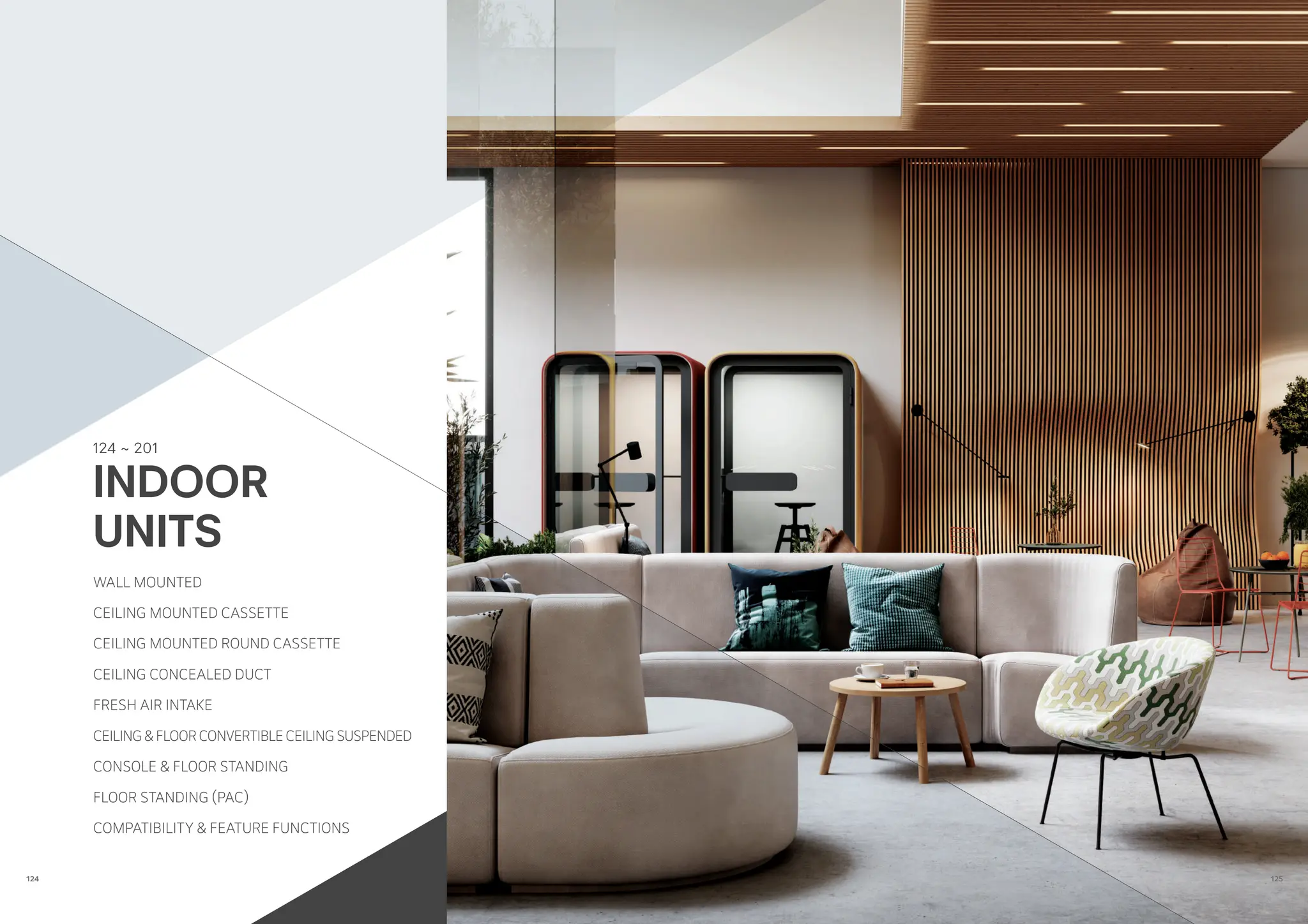 124 ~ 201
WALL MOUNTED
CEILING MOUNTED CASSETTE
CEILING MOUNTED ROUND CASSETTE
CEILING CONCEALED DUCT
FRESH AIR INTAKE
CEILING & FLOOR CONVERTIBLE CEILING SUSPENDED
CONSOLE & FLOOR STANDING
FLOOR STANDING (PAC)
COMPATIBILITY & FEATURE FUNCTIONS
INDOOR
UNITS
125
124
 