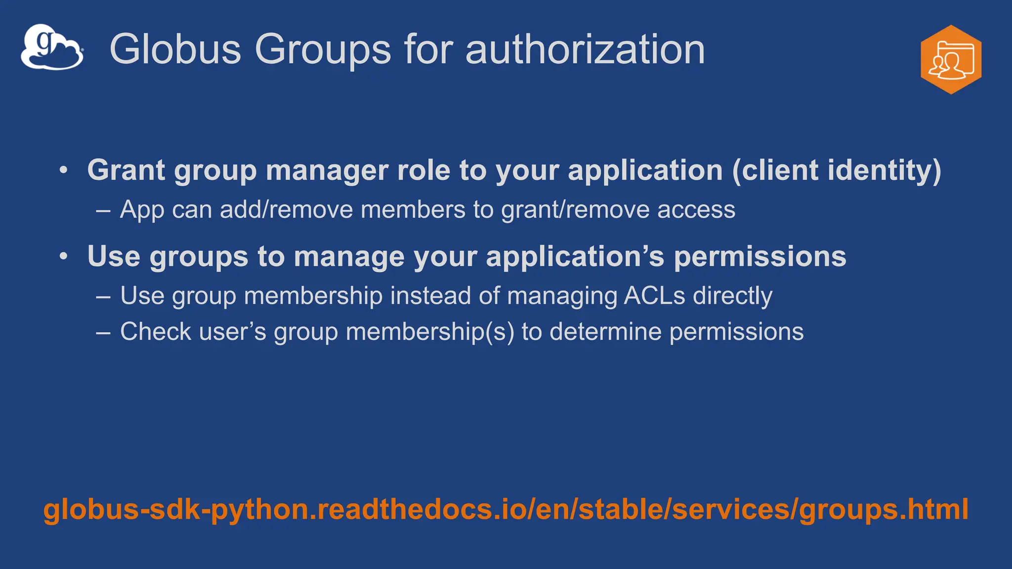Globus Groups for authorization
• Grant group manager role to your application (client identity)
– App can add/remove members to grant/remove access
• Use groups to manage your application’s permissions
– Use group membership instead of managing ACLs directly
– Check user’s group membership(s) to determine permissions
globus-sdk-python.readthedocs.io/en/stable/services/groups.html
 