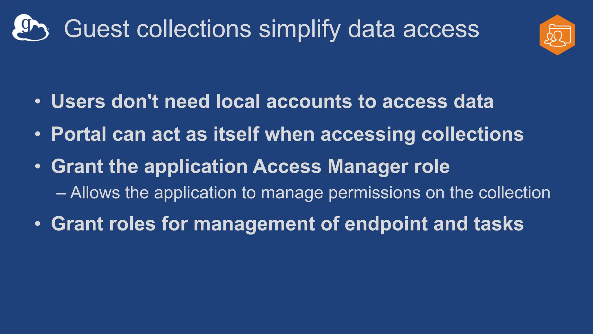 Guest collections simplify data access
• Users don't need local accounts to access data
• Portal can act as itself when accessing collections
• Grant the application Access Manager role
– Allows the application to manage permissions on the collection
• Grant roles for management of endpoint and tasks
 