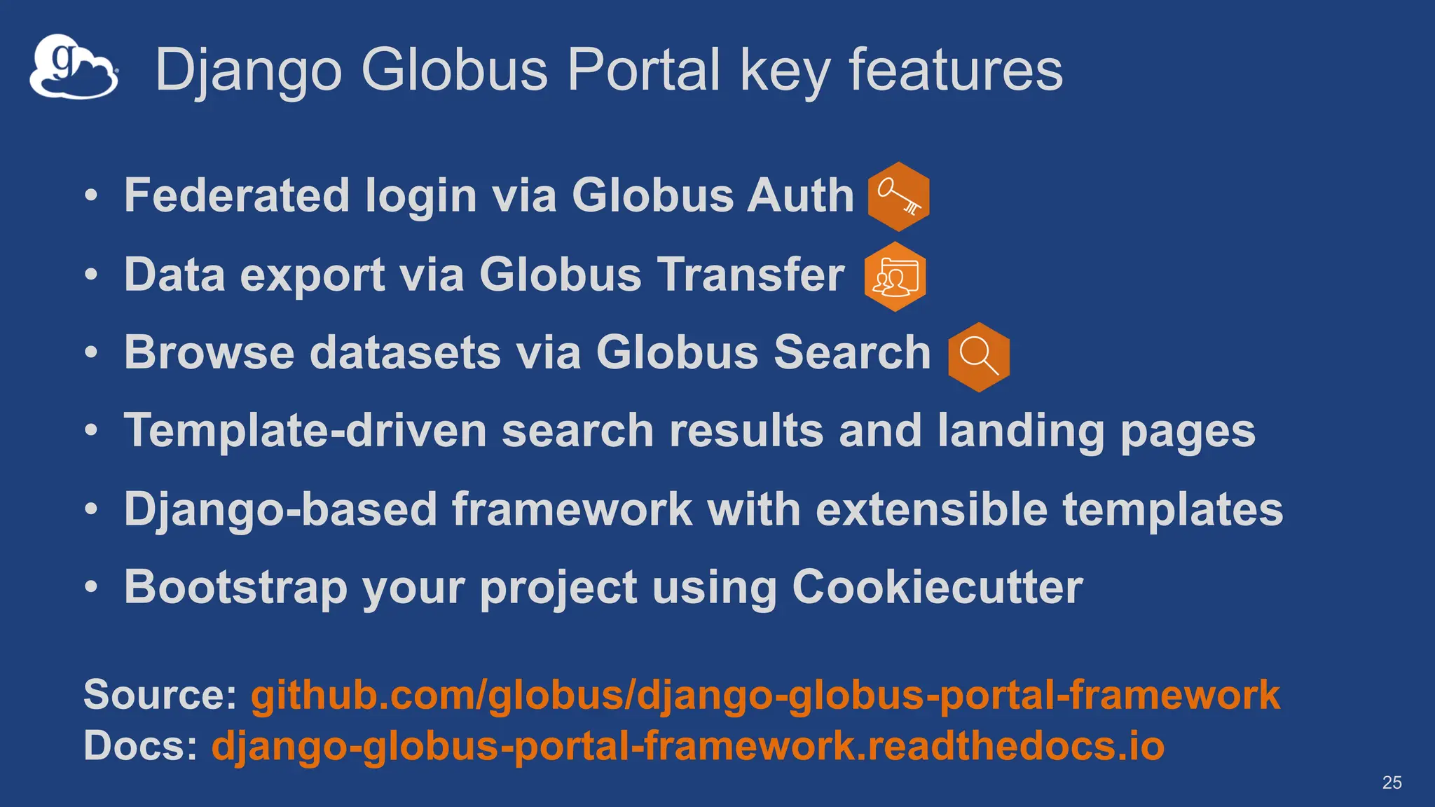 Django Globus Portal key features
• Federated login via Globus Auth
• Data export via Globus Transfer
• Browse datasets via Globus Search
• Template-driven search results and landing pages
• Django-based framework with extensible templates
• Bootstrap your project using Cookiecutter
25
Source: github.com/globus/django-globus-portal-framework
Docs: django-globus-portal-framework.readthedocs.io
 