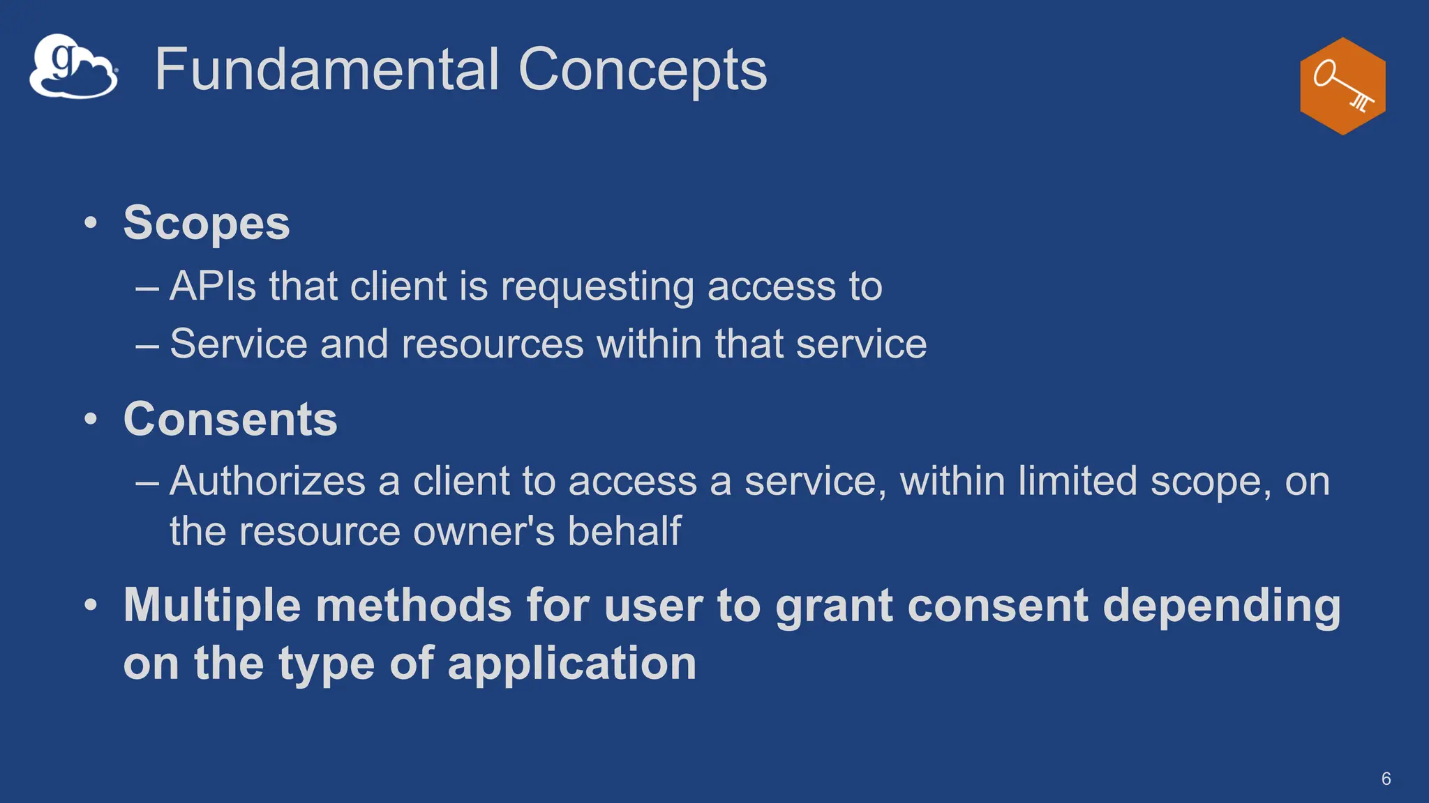 Fundamental Concepts
• Scopes
– APIs that client is requesting access to
– Service and resources within that service
• Consents
– Authorizes a client to access a service, within limited scope, on
the resource owner's behalf
• Multiple methods for user to grant consent depending
on the type of application
6
 