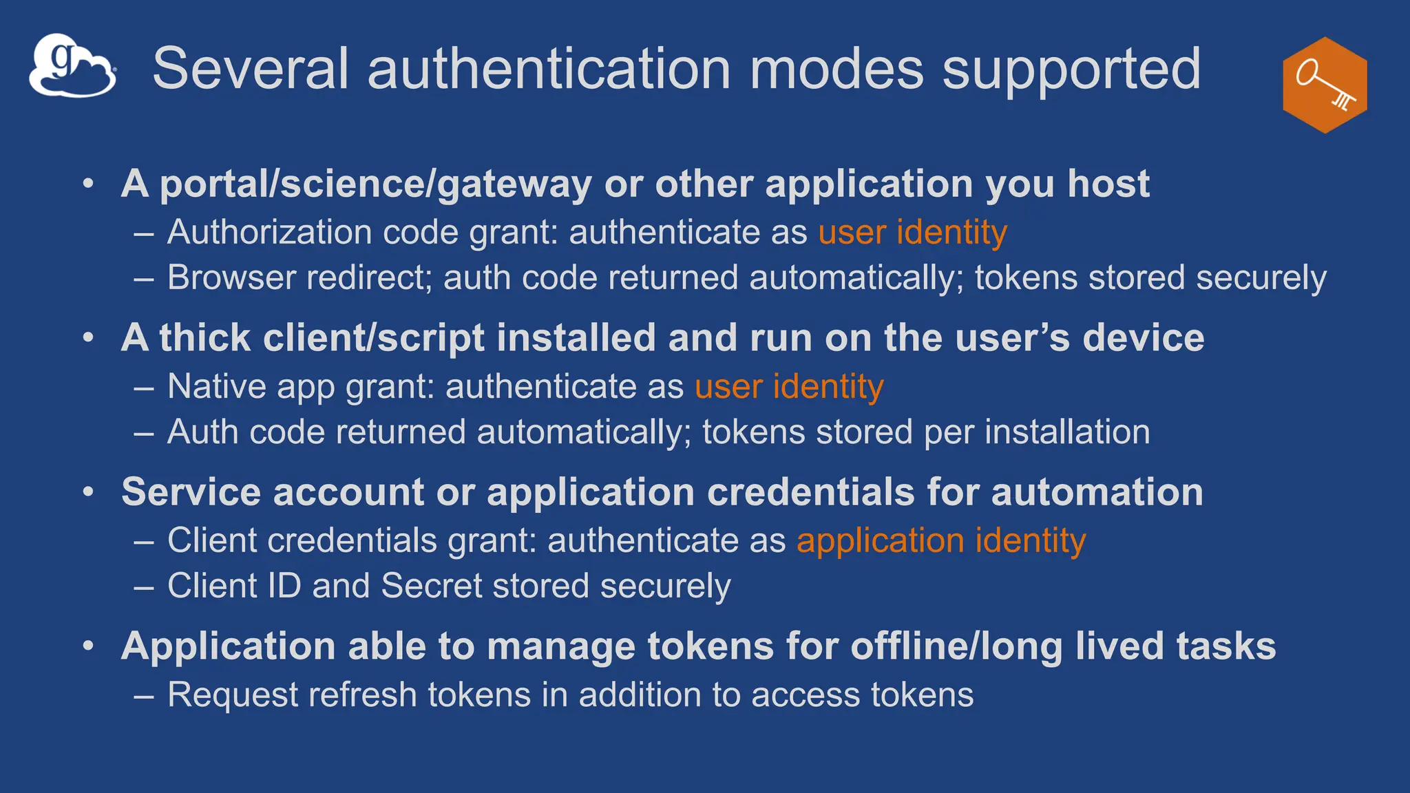 Several authentication modes supported
• A portal/science/gateway or other application you host
– Authorization code grant: authenticate as user identity
– Browser redirect; auth code returned automatically; tokens stored securely
• A thick client/script installed and run on the user’s device
– Native app grant: authenticate as user identity
– Auth code returned automatically; tokens stored per installation
• Service account or application credentials for automation
– Client credentials grant: authenticate as application identity
– Client ID and Secret stored securely
• Application able to manage tokens for offline/long lived tasks
– Request refresh tokens in addition to access tokens
 