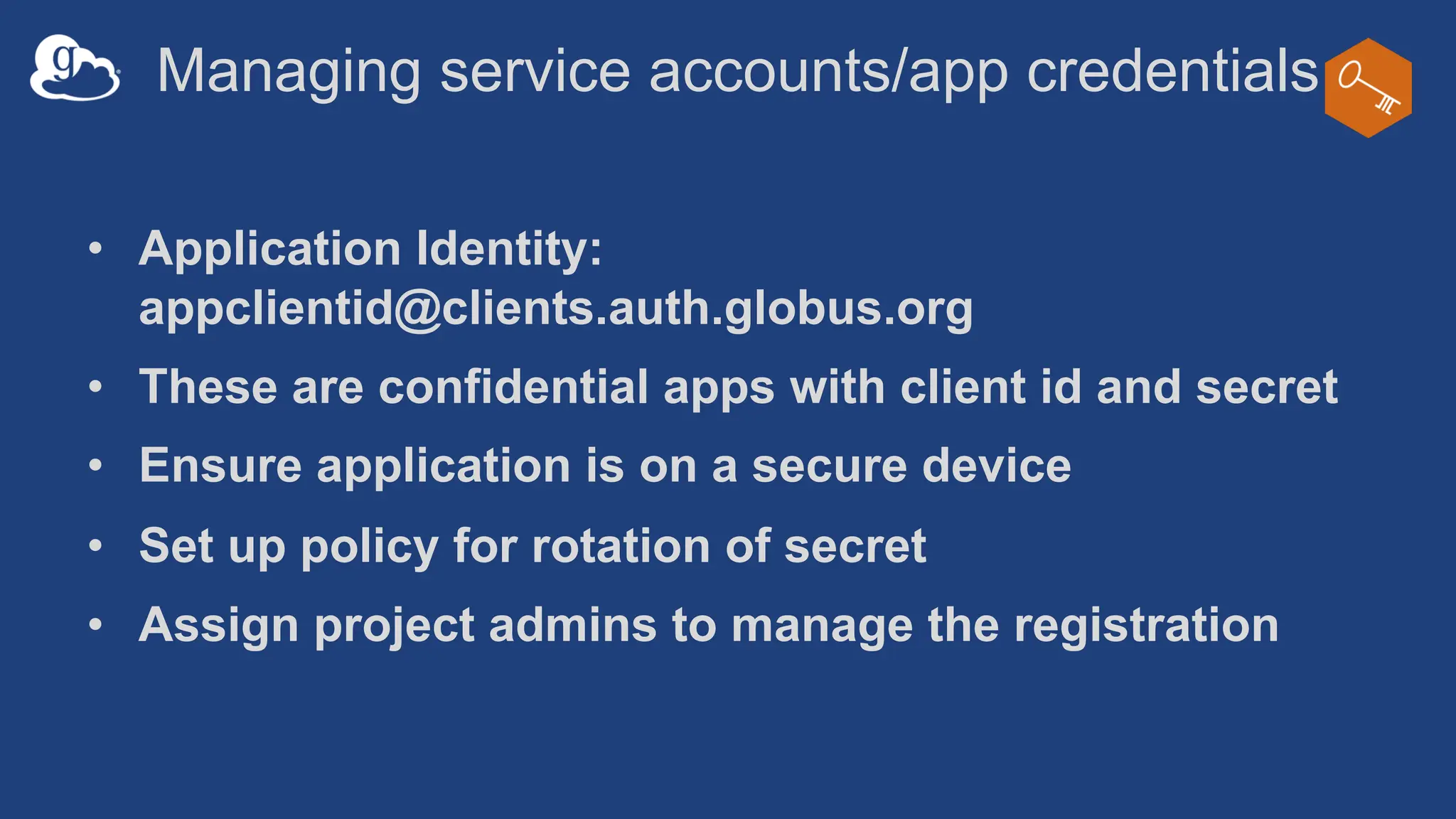 Managing service accounts/app credentials
• Application Identity:
appclientid@clients.auth.globus.org
• These are confidential apps with client id and secret
• Ensure application is on a secure device
• Set up policy for rotation of secret
• Assign project admins to manage the registration
 