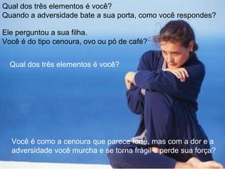 Qual dos três elementos é você?  Quando a adversidade bate a sua porta, como você respondes?  Ele perguntou a sua filha. Você é do tipo cenoura, ovo ou pó de café? Qual dos três elementos é você?  Você é como a cenoura que parece forte, mas com a dor e a adversidade você murcha e se torna frágil e perde sua força? 