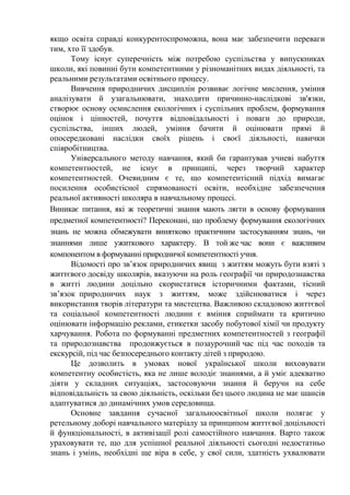 якщо освіта справді конкурентоспроможна, вона має забезпечити переваги
тим, хто її здобув.
Тому існує суперечність між потребою суспільства у випускниках
школи, які повинні бути компетентними у різноманітних видах діяльності, та
реальними результатами освітнього процесу.
Вивчення природничих дисциплін розвиває логічне мислення, уміння
аналізувати й узагальнювати, знаходити причинно-наслідкові зв'язки,
створює основу осмислення екологічних і суспільних проблем, формування
оцінок і цінностей, почуття відповідальності і поваги до природи,
суспільства, інших людей, уміння бачити й оцінювати прямі й
опосередковані наслідки своїх рішень і своєї діяльності, навички
співробітництва.
Універсального методу навчання, який би гарантував учневі набуття
компетентностей, не існує в принципі, через творчий характер
компетентностей. Очевидним є те, що компетентісний підхід вимагає
посилення особистісної спрямованості освіти, необхідне забезпечення
реальної активності школяра в навчальному процесі.
Виникає питання, які ж теоретичні знання мають лягти в основу формування
предметної компетентності? Переконані, що проблему формування екологічних
знань не можна обмежувати винятково практичним застосуванням знань, чи
знаннями лише ужиткового характеру. В той же час вони є важливим
компонентом в формуванні природничої компетентності учня.
Відомості про зв’язок природничих явищ з життям можуть бути взяті з
життєвого досвіду школярів, вказуючи на роль географії чи природознавства
в житті людини доцільно скористатися історичними фактами, тісний
зв’язок природничих наук з життям, може здійснюватися і через
використання творів літератури та мистецтва. Важливою складовою життєвої
та соціальної компетентності людини є вміння сприймати та критично
оцінювати інформацію реклами, етикетки засобу побутової хімії чи продукту
харчування. Робота по формуванні предметних компетентностей з географії
та природознавства продовжується в позаурочний час під час походів та
екскурсій, під час безпосереднього контакту дітей з природою.
Це дозволить в умовах нової української школи виховувати
компетентну особистість, яка не лише володіє знаннями, а й уміє адекватно
діяти у складних ситуаціях, застосовуючи знання й беручи на себе
відповідальність за свою діяльність, оскільки без цього людина не має шансів
адаптуватися до динамічних умов середовища.
Основне завдання сучасної загальноосвітньої школи полягає у
ретельному доборі навчального матеріалу за принципом життєвої доцільності
й функціональності, в активізації ролі самостійного навчання. Варто також
ураховувати те, що для успішної реальної діяльності сьогодні недостатньо
знань і умінь, необхідні ще віра в себе, у свої сили, здатність ухвалювати
 
