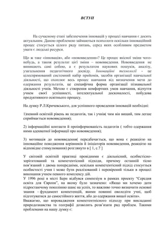 ВСТУП
На сучасному етапі забезпечення інновацій у процесі навчання є досить
актуальним. Даною проблемою займаються психологи оскільки інноваційний
процес стосується цілого ряду питань, серед яких особливим предметом
уваги є людські ресурси.
Що ж таке «інновація», або «нововведення»? Це процес якісної зміни чого-
небудь, а також результат цієї зміни – нововведення. Нововведення не
виникають самі собою, а є результатом наукових пошуків, аналізу,
узагальнення педагогічного досвіду. Інноваційні технології - це
цілеспрямований системний набір прийомів, засобів організації навчальної
діяльності, що охоплює весь процес навчання від визначення мети до
одержання результатів, це специфічна форма організації пізнавальної
діяльності учнів. Метою є створення комфортних умов навчання, відчуття
учнем своєї успішності, інтелектуальної досконалості, побудова
продуктивного освітнього процесу.
На думку Р.Л.Кричевського, для успішного проведення інновацій необхідні:
1)певний освітній рівень як педагогів, так і учнів( чим він вищий, тим легше
сприймається нововведення);
2) інформаційні контакти й проінформованість педагогів ( тобто одержання
ними адекватної інформації про нововведення);
3) мотивація до нововведення( передбачається, що вона є реакцією на
інноваційне поводження керівників й ініціаторів нововведення, реакцією на
відповідне стимулювання) розглянуто в [ 1, c.7 ]
У світовій освітній практиці провідними є діяльнісний, особистісно-
зорієнтований та компетентісний підходи, причому останній тісно
пов’язаний з двома попередніми, оскільки компетентісний підхід стосується
особистості учня і може бути реалізований і перевірений тільки в процесі
виконання учнем певного комплексу дій.
У 1996 році в місті Берн відбувся симпозіум в рамках проекту “Середня
освіта для Європи”, на якому було зазначено: «Якщо ми хочемо дати
підростаючому поколінню шанс на успіх, то важливо точно визначити основні
знання – фундамент компетенцій, якими повинні оволодіти учні, щоб
підготуватися до самостійного життя, або до одержання вищої освіти».
Вважаємо, що впровадження компетентнісного підходу при викладанні
природознавства та географії дозволить розв’язати ряд проблем. Такими
проблемами на нашу думку є:
 