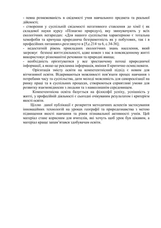 - певна розмежованість в свідомості учня навчального предмета та реальної
дійсності;
- створення у суспільній свідомості негативного ставлення до хімії ( як
складової науки курсу «Пізнаємо природу»), яку звинувачують у всіх
екологічних негараздах: «Для нашого суспільства характерною є тотальна
хемофобія та кричуща природнича безграмотність як у побутових, так і в
професійних питаннях»,розглянуто в [5,с.214 та 6, с.34-36];
- недостатній рівень прикладних екологічних знань населення, який
загрожує безпеці життєдіяльності, адже кожен з нас в повсякденному житті
використовує різноманітні речовини та природні явища;
- необхідність орієнтуватися у все зростаючому потоці природничої
інформації, а якщо це рекламна інформація, вміння її критично осмислювати.
Орієнтація змісту освіти на компетентнісний підхід є новим для
вітчизняної освіти. Відкриваються можливості пов’язати процес навчання з
потребами часу та суспільства, дати молоді можливість для самореалізації на
ринку праці та в суспільних процесах, створюються сприятливі умови для
розвитку взаємовідносин з людьми та з навколишнім середовищем.
Компетентнісна освіта базується на філософії успіху, успішність у
житті, у професійній діяльності є сьогодні очікуваним результатом і критерієм
якості освіти.
Ціллю даної публікації є розкриття методичних аспектів застосування
інноваційних технологій на уроках географії та природознавства з метою
підвищення якості навчання та рівня пізнавальної активності учнів. Цей
матеріал стане корисним для вчителів, які хочуть щоб урок був цікавим, а
матеріал краще запам’ятався здобувачам освіти.
 