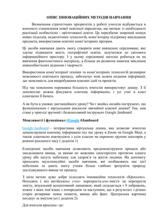ОПИС ІННОВАЦІЙНИХ МЕТОДІВ НАВЧАННЯ
Визначення стратегічних пріоритетів у роботі учителя відбувається в
контексті становлення нової освітньої парадигми, що витікає із необхідності
реалізації особистісно - орієнтованої освіти. Це передбачає широкий пошук
нових підходів, педагогічних технологій, комп’ютерну підтримку викладання
предмета, використання освітніх комп’ютерних програм.
Ці засоби навчання дають змогу створити нове навчальне середовище, яке
здатне підвищити якість географічної освіти, залучитися до світового
інформаційного простору. І у цьому середовищі наголос робиться не на
вивчення фактологічного матеріалу, а більше на розвиток навичок мислення
міжособистісних відносин і творчості.
Використання комп’ютерної техніки та комп’ютерних технологій розширює
можливості освітнього процесу, забезпечує нові шляхи подання інформації,
дає можливість для випробування власних ідей та проектів.
Під час пояснення переважна більшість вчителів використовує дошку. З її
допомогою можна фіксувати ключову інформацію, і усі учні в класі
одночасно її бачать.
А як бути в умовах дистанційного уроку? Чи є якийсь онлайн-інструмент, що
функціонально є віртуальним аналогом звичайної класної дошки? Так, нам
стане у пригоді зручний і безкоштовний інструмент Google Jamboard.
Можливості і функціонал #Google #Jamboard
Google Jamboard – інтерактивна віртуальна дошка, яка дозволяє вчителю
демонструвати ключову інформацію під час уроку в Zoom чи Google Meet, а
також одночасно взаємодіяти з усім класом чи окремою групою школярів у
режимі реального часу ( додаток 1)
Електронні засоби навчання дозволяють продемонструвати процеси або
змоделювати явища, за якими не можливо спостерігати протягом одного
уроку або несуть небезпеку для здоров’я та життя людини. На допомогу
приходять мультимедійні засоби навчання, які позбавляють нас цієї
небезпеки та дають змогу учням більш глибоко зрозуміти природу
досліджуваного явища чи процесу.
З цією метою дуже добре підходить інноваційна технологія «Кроссенс».
Походить ( від ангійського cross- перехрестя,sens-зміст)- це перехрестя
змісту, візуальний асоціативний ланцюжок, який складається з 9 зображень,
кожне з яких пов’язане з попереднім та наступним, що в результаті з різних
сторін розкриває певне поняття, явище або факт. Центральна картинка
поєднує за змістом усі ( додаток 2).
Для вчителя кроссенс- це:
 
