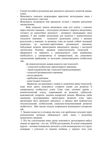 - Спосіб поглибити розуміння вже вивченого шкільного поняття( явища,
теми);
- Можливість показати неординарне практичне застосування знань і
зв’язок вивченого з життям;
- Можливість встановити між предметні зв’язки з іншими шкільними
дисциплінами.
Нові соціальні запити визначають нові цілі освіти і ставлять
перед школою завдання – підготувати активного творчого випускника,
готового до самостійної діяльності , активного громадянина своєї
держави. У цих умовах актуальним для педагога є компетентнісні
технології навчання – технології досягнення успіху і високих
результатів у навчанні та розвитку учня на основі стійкої мотивації
досягнень; це системно-зорієнтоване розвивальне навчання,
побудоване шляхом проектування навчального процесу і поетапної
діагностики. Основне завдання компетентнісних технологій –
сформувати та закріпити у самосвідомості учня затребувану
необхідність у саморозвитку й самореалізації, що дозволяють
спеціальними прийомами та методами самоактивізувати особистісне
«Я».
До компетентнісних можна віднести такі технології:
- технології особистісно зорієнтованого навчання;
- ігрові (дидактична гра, технології ігромоделювання);
- технології розвивального навчання;
- метод проектів;
- проблемне навчання;
- комп’ютерні технології.
Вважаємо, що важливою є кожна із зазначених вище технологій,
адже вони дають можливість створити умови для розвитку й
саморозвитку особистості учнів. Саме тому основою уроків є
компетентнісний підхід, спрямований на розвиток здібностей,
можливостей, інтересів, задатків конкретної дитини. Вбачаємо своїм
завданням цілеспрямовано проектувати розвиток учня через
організацію його провідної діяльності, в процесі якої відбувається
інтелектуальний, особистісний, соціально-комунікативний розвиток
особистості. При такому підході дотримуюся відповідного алгоритму
дій:
1. Знання подаю не в готовому вигляді, а як проблемну ситуацію через
усвідомлення дитиною обмеженості своїх знань і розуміння
навчального завдання.
2. Під час узагальнення знань даємо можливість застосовувати набуті
знання на практиці - під час STEM-дослідження. В основі опанування
курсом – активна пізнавальна діяльність учнів індивідуально та в групі,
співпраця з учителем та іншими особами, у процесі чого учні
 