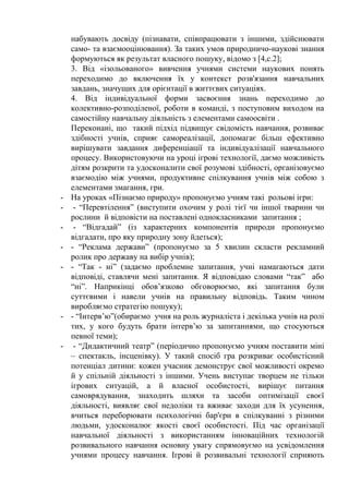 набувають досвіду (пізнавати, співпрацювати з іншими, здійснювати
само- та взаємооцінювання). За таких умов природничо-наукові знання
формуються як результат власного пошуку, відомо з [4,с.2];
3. Від «ізольованого» вивчення учнями системи наукових понять
переходимо до включення їх у контекст розв'язання навчальних
завдань, значущих для орієнтації в життєвих ситуаціях.
4. Від індивідуальної форми засвоєння знань переходимо до
колективно-розподіленої, роботи в команді, з поступовим виходом на
самостійну навчальну діяльність з елементами самоосвіти .
Переконані, що такий підхід підвищує свідомість навчання, розвиває
здібності учнів, сприяє самореалізації, допомагає більш ефективно
вирішувати завдання диференціації та індивідуалізації навчального
процесу. Використовуючи на уроці ігрові технології, даємо можливість
дітям розкрити та удосконалити свої розумові здібності, організовуємо
взаємодію між учнями, продуктивне спілкування учнів між собою з
елементами змагання, гри.
- На уроках «Пізнаємо природу» пропонуємо учням такі рольові ігри:
- - “Перевтілення” (виступити охочим у ролі тієї чи іншої тварини чи
рослини й відповісти на поставлені однокласниками запитання ;
- - “Відгадай” (із характерних компонентів природи пропонуємо
відгадати, про яку природну зону йдеться);
- - “Реклама держави” (пропонуємо за 5 хвилин скласти рекламний
ролик про державу на вибір учнів);
- - “Так - ні” (задаємо проблемне запитання, учні намагаються дати
відповіді, ставлячи мені запитання. Я відповідаю словами “так” або
“ні”. Наприкінці обов’язково обговорюємо, які запитання були
суттєвими і навели учнів на правильну відповідь. Таким чином
виробляємо стратегію пошуку);
- - “Інтерв’ю”(обираємо учня на роль журналіста і декілька учнів на ролі
тих, у кого будуть брати інтерв’ю за запитаннями, що стосуються
певної теми);
- - “Дидактичний театр” (періодично пропонуємо учням поставити міні
– спектакль, інсценівку). У такий спосіб гра розкриває особистісний
потенціал дитини: кожен учасник демонструє свої можливості окремо
й у спільній діяльності з іншими. Учень виступає творцем не тільки
ігрових ситуацій, а й власної особистості, вирішує питання
самоврядування, знаходить шляхи та засоби оптимізації своєї
діяльності, виявляє свої недоліки та вживає заходи для їх усунення,
вчиться переборювати психологічні бар'єри в спілкуванні з різними
людьми, удосконалює якості своєї особистості. Під час організації
навчальної діяльності з використанням інноваційних технологій
розвивального навчання основну увагу спрямовуємо на усвідомлення
учнями процесу навчання. Ігрові й розвивальні технології сприяють
 