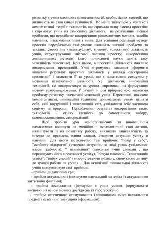 розвитку в учнів ключових компетентностей, особистісних якостей, що
впливають на стан їхньої успішності. Не менш значущою у контексті
компетентної теорії є технологія, що отримала назву «метод проектів»
і спрямовує учнів на самостійну діяльність, на розв'язання певної
проблеми, що передбачає використання різноманітних методів, засобів
навчання, інтегрованих знань і вмінь. Для успішної реалізації методу
проектів передбачаємо такі умови: наявність значної проблеми та
завдань; самостійну (індивідуальну, групову, колективну) діяльність
учнів, структурування змістової частини проекту; використання
дослідницьких методів( благо природничі науки дають таку
можливість повсякчас). Крім цього, в проектній діяльності можливе
використання презентацій. Учні отримують завдання оформити
кінцевий результат проектної діяльності у вигляді електронної
презентації і захистити її на уроці, що є додатковим стимулом у
мотивації пізнавальної діяльності. Усі діяльнісні, інноваційні
технології, які використовую на уроках, спрямовані на формування
мотиву самоствердження. У зв'язку з цим пріоритетною вважаємо
проблему розвитку навчальної мотивації учнів. Переконані, що саме
компетентнісні, інноваційні технології допомагають учням пізнати
себе, свій внутрішній і навколишній світ, усвідомити себе частиною
соціуму та природи. Передбачаємо результат використання таких
технологій – стійку здатність до самостійного вибору,
самовдосконалення, самореалізації.
Щоб зробити урок компетентнісним та інноваційним
намагаємося вплинути на емоційно – психологічний стан дитини,
налаштувати її на позитивну роботу, викликати зацікавленість та
інтерес до предмета, одним словом, створити ситуацію успіху в
навчанні. Для цього застосовуємо такі прийоми: “повір у себе”,
”особисте відкриття” (створюю ситуацію, за якої учень усвідомлює
власні здібності), “ навіювання” (заохочую учня словами , що
переконують його в реальності успіху), ”почую кожного”, ”констатація
успіху”, ”вибух емоцій" (використовуючи похвалу, спонукаємо дитину
до кращої роботи на уроці). Для активізації пізнавальної діяльності
учнів використовую такі прийоми:
- прийом дидактичної гри;
- прийом актуальності (поєднуємо навчальний матеріал із актуальними
життєвими фактами);
- прийом дослідження (формуємо в учнів уміння формулювати
висновки на основі мовних досліджень та спостережень);
- прийом естетичного стимулювання (доповнюємо зміст навчального
предмета естетично значущою інформацією);
 