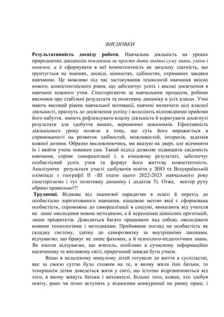ВИСНОВКИ
Результативність досвіду роботи. Навчальна діяльність на уроках
природничих дисциплін покликана не просто дати людині суму знань, умінь і
навичок, а й сформувати в неї компетентність як загальну здатність, що
ґрунтується на знаннях, досвіді, цінностях, здібностях, отриманих завдяки
навчанню. Це можливо під час застосування технологій навчання якісно
нового, компетентнісного рівня, що забезпечує успіх і високі досягнення в
навчанні кожного учня. Спостерігаючи за навчальним процесом, робимо
висновок про стабільні результати та позитивну динаміку в усіх класах. Учні
мають високий рівень навчальної мотивації, навчені визначати цілі власної
діяльності, прагнуть до досягнення успіху і володіють відповідними прийоми
його набуття, вміють рефлексувати власну діяльність й коригувати досягнуті
результати для здобуття вищих, вершинних показників. Ефективність
діяльнісного уроку полягає в тому, що суть його виражається в
спрямованості на розвиток здібностей, можливостей, інтересів, задатків
кожної дитини. Образно висловлюючись, ми вказую на двері, але відчинити
їх і ввійти учень повинен сам. Такий підхід дозволяє підвищити свідомість
навчання, сприяє самореалізації і, в кінцевому результаті, забезпечує
особистісний успіх учня та формує його життєву компетентність.
Аналізуючи результати участі здобувачів освіти у ЗНО та Всеукраїнській
олімпіаді з географії ІІ –ІІІ епати цього 2022-2023 навчального року
спостерігаємо і тут позитивну динаміку ( додаток 5). Отже, вектор руху
обрано правильно!!!
Труднощі. Відмова від знаннєвої парадигми в освіті й перехід до
особистісно зорієнтованого навчання, кінцевою метою якої є сформована
особистість, спроможна до самореалізації в соціумі, вимагають від учителя
не лише оволодіння новою методикою, а й переоцінки ціннісних орієнтацій,
зміни пріоритетів. Доводиться багато працювати над собою, оволодівати
новими технологіями і методиками. Прийнявши погляд на особистість як
складну систему, здатну до саморозвитку за внутрішніми законами,
відчуваємо, що бракує не лише фахових, а й психолого-педагогічних знань.
Як ніколи відчуваємо, що вчитель, особливо в сучасному інформаційно
насиченому та мінливому світі, приречений завжди бути учнем.
Якщо в недалекому минулому дітей готували до життя в суспільстві,
яке за своєю суттю було схожим на те, в якому жили їхні батьки, то
теперішнім дітям доведеться жити у світі, що істотно відрізнятиметься від
того, в якому живуть батьки і вихователі. Більше того, кожен, хто здобув
освіту, рано чи пізно вступить у відносини конкуренції на ринку праці, і
 