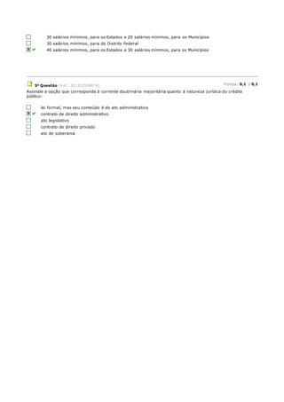 30 salários mínimos, para os Estados e 20 salários mínimos, para os Municípios
30 salários mínimos, para do Distrito Federal
40 salários mínimos, para os Estados e 30 salários mínimos, para os Municípios
5a Questão (Ref.: 201202598876) Pontos: 0,1 / 0,1
Assinale a opção que corresponda à corrente doutrinária majoritária quanto à natureza jurídica do crédito
público:
lei formal, mas seu conteúdo é de ato administrativo
contrato de direito administrativo
ato legislativo
contrato de direito privado
ato de soberania
 