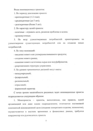 Виды инновационных проектов:
1. По периоду реализации проекта:
- краткосрочные (1-2 года);
- среднесрочные (до 5 лет);
- долгосрочные (более 5 лет).
2. По характеру целей проекта:
- конечные — отражать цели, решения проблемы в целом;
- промежуточные.
3. По виду удовлетворяемых потребностей: ориентированы на
удовлетворение существующих потребностей или на создание новых
потребностей.
4. По типу инноваций:
- введение нового или усовершенствованного продукта;
- создание нового рынка;
- освоение нового источника сырья или полуфабрикатов;
- реорганизация структуры управления.
5. По уровню принимаемых решений могут иметь:
- международный;
- федеральный;
- региональный;
- отраслевой;
- фирменный характер.
С точки зрения масштабности решаемых задач инновационньие проекты
подразделяются следующим образом:
1. Монопроекты — проекты, выполняемые, как правило, одной
организацией ИЛИ даже одним подразделением; отличаются постановкой
однозначной инновационной цели (создание конкретного изделия, технологии),
осуществляются в жестких временных и финансовых рамках, требуется
координатор или руководитель проекта.
7
Copyright ООО «ЦКБ «БИБКОМ» & ООО «Aгентство Kнига-Cервис»
 