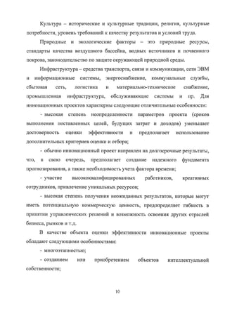 Культура — исторические и культурные традиции, религия, культурные
потребности, уровень требований к качеству результатов и условий труда.
Природные и экологические факторы — это природные ресурсы,
стандарты качества воздушного бассейна, водных источников и почвенного
покрова, законодательство по защите окружающей природной среды.
Инфраструктура — средства транспорта, связи и коммуникации, сети ЭВМ
и информационные системы, энергоснабжение, коммунальньте службы,
сбытовая сеть, логистика и материально-техническое снабжение,
промышленная инфраструктура, обслуживающие системы и пр. для
инновационных проектов характерны следующие отличительные особенности:
- высокая степень неопределенности параметров проекта (сроков
выполнения поставленных целей, будущих затрат и доходов) уменьшает
достоверность оценки эффективности и предполагает использование
дополнительных критериев оценки и отбора;
- обычно инновационный проект направлен на долгосрочные результаты,
что, в свою очередь, предполагает создание надежного фундамента
прогнозирования, а также необходимость учета фактора времени;
- участие высококвалифицированных работников, креативных
сотрудников, привлечение уникальных ресурсов;
- высокая степень получения неожиданных результатов, которые могут
иметь потенциальную коммерческую ценность, предопределяет гибкость в
принятии управленческих решений и возможность освоения других отраслей
бизнеса, рынков и т.д.
В качестве объекта оценки эффективности инновационные проекты
обладают следующими особенностями:
- многоэтапностью;
- созданием или приобретением объектов интеллектуальной
собственности;
10
Copyright ООО «ЦКБ «БИБКОМ» & ООО «Aгентство Kнига-Cервис»
 
