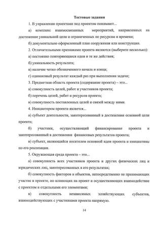 Тестовые задания
1. В управлении проектами под проектом понимают...
а) комплекс взаимосвязанных мероприятий, направленных на
достижение уникальной цели и ограниченных по ресурсам и времени;
б) документально оформленный план сооружения или конструкции.
2. Отличительными признаками проекта являются (выберите несколько):
а) постоянно повторяющиеся одни и те же действия;
б) уникальность результата;
в) наличие четко обозначенного начала и конца;
г) одинаковый результат каждый раз при выполнении задачи;
З. Предметная область проекта (содержание проекта) — это...
а) совокупность целей, работ и участников проекта;
б) перечень целей, работ и ресурсов проекта;
в) совокупность поставленных целей и связей между ними.
4. Инициатором проекта является...
а) субъект деятельности, заинтересованный в достижении основной цели
проекта;
б) участник, осуществляющий финансирование проекта и
заинтересованный в достижении финансовых результатов проекта;
в) субъект, являющийся носителем основной идеи проекта и инициативы
по его реализации.
5. Окружающая среда проекта — это...
а) совокупность всех участников проекта и других физических лиц и
юридических лиц, заинтересованных в его результатах;
б) совокупность факторов и объектов, непосредственно не принимающих
участие в проекте, но влияющих на проект и осуществляющих взаимодействие
с проектом и отдельными его элементами;
в) совокупность независимых хозяйствующих субъектов,
взаимодействующих с участниками проекта напрямую.
14
Copyright ООО «ЦКБ «БИБКОМ» & ООО «Aгентство Kнига-Cервис»
 