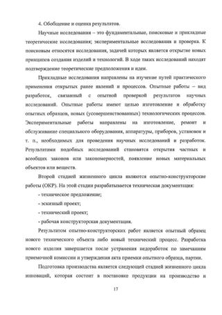 4. Обобщение и оценка результатов.
Научные исследования — это фундаментальные, поисковые и прикладные
теоретические исследования; экспериментальные исследования и проверка. К
поисковым относятся исследования, задачей которых является открытие новых
принципов создания изделий и технологий. В ходе таких исследований находят
подтверждение теоретические предположения и идеи.
Прикладные исследования направлены на изучение путей практического
применения открытых ранее явлений и процессов. Опытные работы — вид
разработок, связанный с опытной проверкой результатов научных
исследований. Опытные работы имеют целью изготовление и обработку
опытных образцов, новых (усовершенствованных) технологических процессов.
Экспериментальные работы направлены на изготовление, ремонт и
обслуживание специального оборудования, аппаратуры, приборов, установок и
т. п., необходимых для проведения научных исследований и разработок.
Результатами подобных исследований становятся открытия частных и
всеобщих законов или закономерностей, появление новых материальных
объектов или веществ.
Второй стадией жизненного цикла являются опытно-конструкторские
работы (ОКР). На этой стадии разрабатывается техническая документация:
- техническое предложение;
- эскизный проект;
- технический проект;
- рабочая конструкторская документация.
Результатом опытно-конструкторских работ является опытный образец
нового технического объекта либо новый технический процесс. Разработка
нового изделия завершается после устранения недоработок по замечаниям
приемочной комиссии и утверждения акта приемки опытного образца, партии.
Подготовка производства является следующей стадией жизненного цикла
инноваций, которая состоит в постановке продукции на производство и
17
Copyright ООО «ЦКБ «БИБКОМ» & ООО «Aгентство Kнига-Cервис»
 