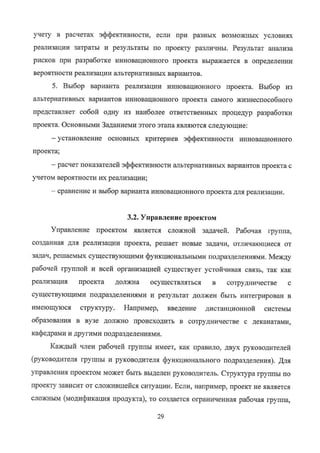 учету в расчетах эqхрективности, если при ~~ЗНЫХ ВОЗМОЖНЫХ ~СЛОВИЯХ
реализации затраты и результаты по проекту различны. Результат анализа
рисков при разработке ИННОВ~ЦИОННОГО проекта выражается в определении
вероятности реализации альтернативных вариантов.
5. Выбор варианта реализации инновационного проекта. Выбор из
альтернативных вариантов инновационного проекта самого жизнеспособного
представляет собой одну из наиболее ответственных процедур разработки
проекта. Основными Заданиеми этого этапа являются следующие:
— установление основных критериев эффективности инновационного
проекта;
— расчет показателей эффективности альтернативных вариантов проекта с
учетом вероятности их реализации;
— сравнение и выбор варианта инновационного проекта для реализации.
3.2. Управление проектом
Управление проектом является сложной задачей. Рабочая группа,
созданная для реализации проекта, решает новые задачи, отличающиеся от
задач, решаемых существующими функциональными подразделениями. Между
рабочей группой и всей организацией существует устойчивая связь, так как
реализация проекта должна осуществляться в сотрудничестве с
существующими подразделениями и результат должен быть интегрирован в
имеющуюся структуру. Например, введение дистанционной системы
образования в вузе должно происходить в сотрудничестве с деканатами,
кафедрами и другими подразделениями.
Каждый член рабочей группы имеет, как правило, двух руководителей
(руководителя группы и руководителя функционального подразделения). для
управления проектом может быть выделен руководитель. Структура группы по
проекту зависит от сложившейся ситуации. Если, например, проект не является
сложным (модификация продукта), то создается ограниченная рабочая группа,
29
Copyright ООО «ЦКБ «БИБКОМ» & ООО «Aгентство Kнига-Cервис»
 