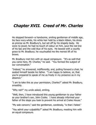 Chapter XVII. Creed of Mr. Charles
He stepped forward—a handsome, smiling gentleman of middle age,
his face ivory-white, his white hair held by a black ribbon, his dress
as precise as Mr. Bradbury’s, but set off by his shapely body. He
wore no jewel; he had no touch of colour on him, save the red line
of his lips and the cold blue of his eyes. He bowed with a courtly
grace to Mr. Bradbury; he vouchsafed me the merest lift of his
brows.
Mr. Bradbury met him with an equal composure. “It’s as well that
you came here, Mr. Charles,” he said. “You formed the subject of
our conversation.”
“Indeed,” he answered, indifferently, and, pulling forward a chair, he
seated himself beside his father. “I am happy to believe, sir, that
you’re prepared to speak of me as freely in my presence as in my
absence.”
“I am to take this as your permission, Charles?” asked Mr. Bradbury,
smoothly.
“Why not?” my uncle asked, smiling.
“Well, then, I have introduced this young gentleman to your father
as your brother’s son, John Craike. I have already informed your
father of the steps you took to prevent his arrival at Craike House.”
“My sole concern,” said the gentleman, carelessly, “is that I failed.”
“You admit your culpability?” asked Mr. Bradbury, meeting him with
an equal composure.
 