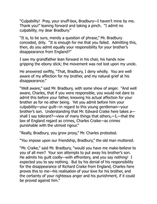 “Culpability! Pray, your snuff-box, Bradbury—I haven’t mine by me.
Thank you!” leaning forward and taking a pinch. “I admit no
culpability, my dear Bradbury.”
“It is, to be sure, merely a question of phrase,” Mr. Bradbury
conceded, drily. “It is enough for me that you failed. Admitting this,
then, do you admit equally your responsibility for your brother’s
disappearance from England?”
I saw my grandfather lean forward in his chair, his hands now
gripping the ebony stick; the movement was not lost upon my uncle.
He answered swiftly, “That, Bradbury, I deny wholly. You are well
aware of my affection for my brother, and my natural grief at his
disappearance.”
“Well aware,” said Mr. Bradbury, with some show of anger. “And well
aware, Charles, that if you were responsible, you would not dare to
admit this before your father, knowing his actual affection for your
brother as for no other being. Yet you admit before him your
culpability—your guilt—in regard to this young gentleman—your
brother’s son. Understanding that Mr. Edward Craike here takes a—
shall I say tolerant?—view of many things that others,—I,—that the
law of England regard as crimes, Charles Craike—as crimes
punishable with the utmost rigour.”
“Really, Bradbury, you grow prosy,” Mr. Charles protested.
“You impose upon our friendship, Bradbury,” the old man muttered.
“Mr. Craike,” said Mr. Bradbury, “would you have me make-believe to
you of all men? Your son attempts to put away his brother’s son.
He admits his guilt coolly—with effrontery, and you say nothing! I
expected you to say nothing. But by his denial of his responsibility
for the disappearance of Richard Craike from England, Charles here
proves this to me—his realisation of your love for his brother, and
the certainty of your righteous anger and his punishment, if it could
be proved against him.”
 