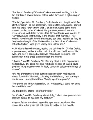 “Bradbury! Bradbury!” Charles Craike murmured, smiling; but for
the first time I saw a show of colour in his face, and a tightening of
his lips.
“The lad,” persisted Mr. Bradbury, “is Richard’s son. Legitimate! Be
silent, Charles”—as the gentleman, with a bitter exclamation, started
from his chair. “Don’t think that I, of all men, would come here,
present this lad to Mr. Craike as his grandson, unless I were in
possession of irrefutable proofs—that Richard Craike was married to
Mary Howe, and that the boy is the child of that marriage. Nor
would I have brought him to this house, but that I realise, as fully as
I understand aught of Mr. Craike—that the best of Mr. Craike—his
natural affection—was given wholly to his elder son.”
Mr. Bradbury leaned forward, eyeing the pair keenly. Charles Craike,
impassive now, sat back in his chair; the old man had lowered his
eyes, and now it seemed at last was moved and trembling; the
ebony stick in his grasp clattered upon the hearth.
“I hoped,” said Mr. Bradbury, “to offer my client a little happiness in
his last days. If I could not give him back his son, at least I could
give him his grandson—look for look, colour for colour—the image of
his son.”
Now my grandfather’s eyes burned suddenly upon me; now he
leaned forward in his chair; colouring and confused, I sat staring at
him in turn. He muttered then, “Bradbury—these proofs!”
“The proofs are in our possession, sir. Necessarily, I could not bring
them to this house.”
“Ay, but proofs, proofs—your bare word.”
“Mr. Craike,” said Mr. Bradbury, disdainfully, “when have you ever had
occasion before to question my probity?”
My grandfather was silent; again his eyes were cast down; the
ebony stick in his grasp did not cease to clatter on the hearth.
 