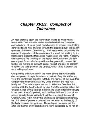 Chapter XVIII. Compact of
Tolerance
An hour thence I sat in the room which was to be mine while I
remained in Craike House, and to which the shadowy Thrale had
conducted me. It was a great bed-chamber, its windows overlooking
dark woods and hills, and afar through the dropping dusk the leaden
greyness of the sea. On entering, I had hastened to throw wide the
casement, regardless of the coldness of the wind, but seeking by its
freshness to dispel the thick, dead mustiness of the room. A gloomy
chamber—the fire smoking on the hearth, the furniture of old dark
oak, a great four-poster hung with sombre green silk, presses like
tombs, the mirrors, so dull with damp, neglect and age, as scarcely
to reflect the pale gleam of the candles, which I had lit against the
approaching darkness.
One painting only hung within the room, above the black marble
chimney-piece. It might have been a portrait of my Uncle Charles,
yet if the painter had depicted faithfully the manner of the man, this
cavalier wore no such mask as my uncle affected; the face was
boldly evil. The sinister gaze seemed to follow me from hearth to
window-seat, the head to bend forward from the rich lace collar; the
jewelled hands of this cavalier in green and silver to touch the sword
in menace. A hateful portrait, yet I had less dislike of it than of my
uncle’s aspect; the portrait might well have revealed the soul of
Charles Craike, hid in him by his smiling and composed demeanour,
his distinction of person, mode and manner, even as the beauty of
the body conceals the skeleton. The ceiling of my room, painted
after the manner of my grandfather’s room, suggested by its riot of
 