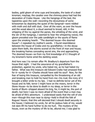 bodies, gold gleam of wine cups and brocades, the taste of a dead
kinsman; mayhap, the cavalier over the chimney-piece had had the
decoration of Craike House. Like the hangings of the bed, the
tapestries upon the wall—recording the devoutness of some
kinswoman by depicting the quest of the Sangreal—were riddled
with moth and dull with dust. Over all the room, as over the house
and the wood about it, a cloud seemed to brood; still, in the
whipping of the ivy against the panes, the whistling of the wind, and
the stir of the hangings, I seemed to hear the whispering voices; the
gloom prevailed over the pale candlelight or the spurts of flame
upon the smoking hearth. “The doomed house—the doomed
house”—I repeated my mother’s words. I found resemblance
between the house of Craike and my grandfather,—in the decay
upon them both, the storms scored on the front of man and house;
the breaking frames concealing secret sins, the end approaching.
The doomed house—so from my first knowledge of it I thought of
my kinsmen’s home amid the darkling wood.
And here was I to remain after Mr. Bradbury’s departure from the
house that night. I had the assurance of my grandfather’s
protection, against my uncle, who hated me, as he had hated my
father. What was this treasure old Edward Craike had amassed that
for it—surely for it—Charles should have sold his soul? Now, for the
fear of losing this treasure, compelled by the threatening of an old
and breaking man to hold his hand from me—his rival; the irony of it
brought a bitter smile to my lips. I had no definite terror yet of the
house and its folk; terror I might have on the moors, terror in the
Stone House—to be done to death in my sleep, or terror in the
hands of Blunt—shipped aboard his brig, for, it might be, the port of
death; but here I was no more afraid of the event than a man may
be afraid of life’s adventure. I understood easily that the will of one
man—though this man near to dying—held in thrall the folk of
Rogues’ Haven; that this will decreed that I should dwell securely in
the house; I believed my uncle, for all his jealous hate of me, would
not dare lift his hand further to do me hurt. The mystery of the
house, even as the mystery of life to be, allured me; I was glad to
 
