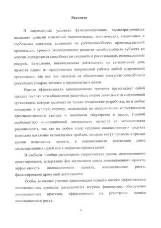 i~ведение
В современных условиях функционирования, характеризующихся
высокими темпами изменений экономических, политических, социальных и
глобальных факторов, влияющих на работоспособность производственной
организации, уровень экономического развития хозяйствующего субъекта во
многом определяется способностью создавать и реализовывать инновационные
ресурсы. Безусловно, инновационная деятельность на сегодняшний день
является одним из приоритетных направлений работы любой современной
организации, так как она нацелена на обеспечение конкурентоспособности
российских товаров, техники и производства в целом.
Оценка эффективности инновационных проектов представляет собой
процесс постоянного обновления различных сторон деятельности современной
организации, которая включает не только технические разработки, но и любые
изменения в лучшую сторону, нацеленные на модернизацию отечественного
производственного сектора и экономики государства в целом. Главной
особенностью инновационной деятельности является ее экономическая
рискованность, так как на любом этапе создания инновационного продукта
возможно появление неожидаемых проблем, которые могут привести к срывам
сроков исполнения проекта, к невозможности реализации ранее
запланированных целей или к закрытию проекта целей.
В учебном пособии рассмотрены теоретические основы инновационного
проектирования, содержание фаз жизненного цикла инновационного проекта,
эффективность инновационного проекта, инновационньlе риски,
финансирование проектной деятельности.
Особое внимание уделено практическим основам оценки эффективности
инновационньlх проектов: раскрываются вопросы финансового обеспечения
инновационных проектов, эффективности их реализации, оценки
инновационного риска.
4
Copyright ООО «ЦКБ «БИБКОМ» & ООО «Aгентство Kнига-Cервис»
 