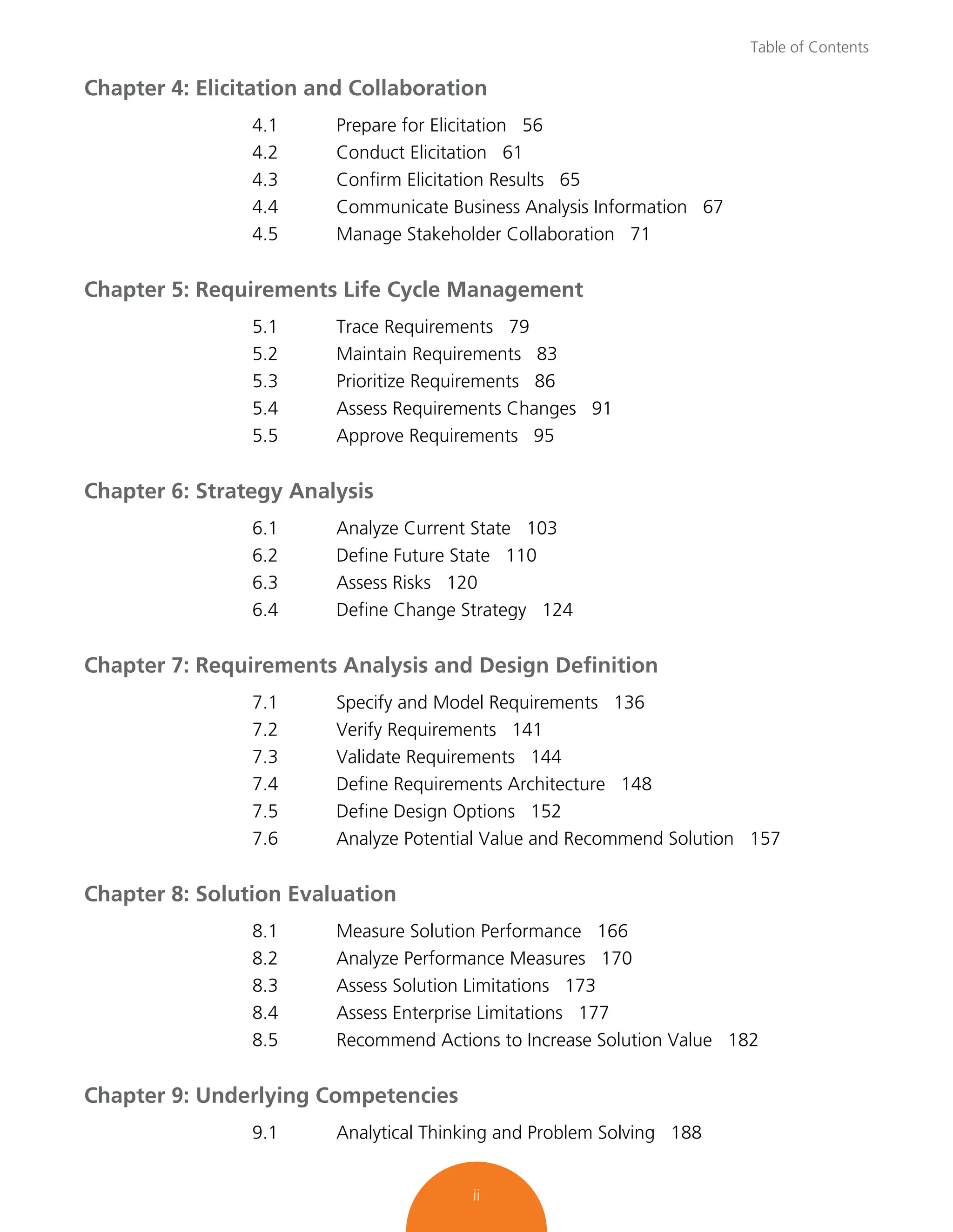 Table of Contents
ii
Chapter 4: Elicitation and Collaboration
4.1 Prepare for Elicitation 56
4.2 Conduct Elicitation 61
4.3 Confirm Elicitation Results 65
4.4 Communicate Business Analysis Information 67
4.5 Manage Stakeholder Collaboration 71
Chapter 5: Requirements Life Cycle Management
5.1 Trace Requirements 79
5.2 Maintain Requirements 83
5.3 Prioritize Requirements 86
5.4 Assess Requirements Changes 91
5.5 Approve Requirements 95
Chapter 6: Strategy Analysis
6.1 Analyze Current State 103
6.2 Define Future State 110
6.3 Assess Risks 120
6.4 Define Change Strategy 124
Chapter 7: Requirements Analysis and Design Definition
7.1 Specify and Model Requirements 136
7.2 Verify Requirements 141
7.3 Validate Requirements 144
7.4 Define Requirements Architecture 148
7.5 Define Design Options 152
7.6 Analyze Potential Value and Recommend Solution 157
Chapter 8: Solution Evaluation
8.1 Measure Solution Performance 166
8.2 Analyze Performance Measures 170
8.3 Assess Solution Limitations 173
8.4 Assess Enterprise Limitations 177
8.5 Recommend Actions to Increase Solution Value 182
Chapter 9: Underlying Competencies
9.1 Analytical Thinking and Problem Solving 188
 