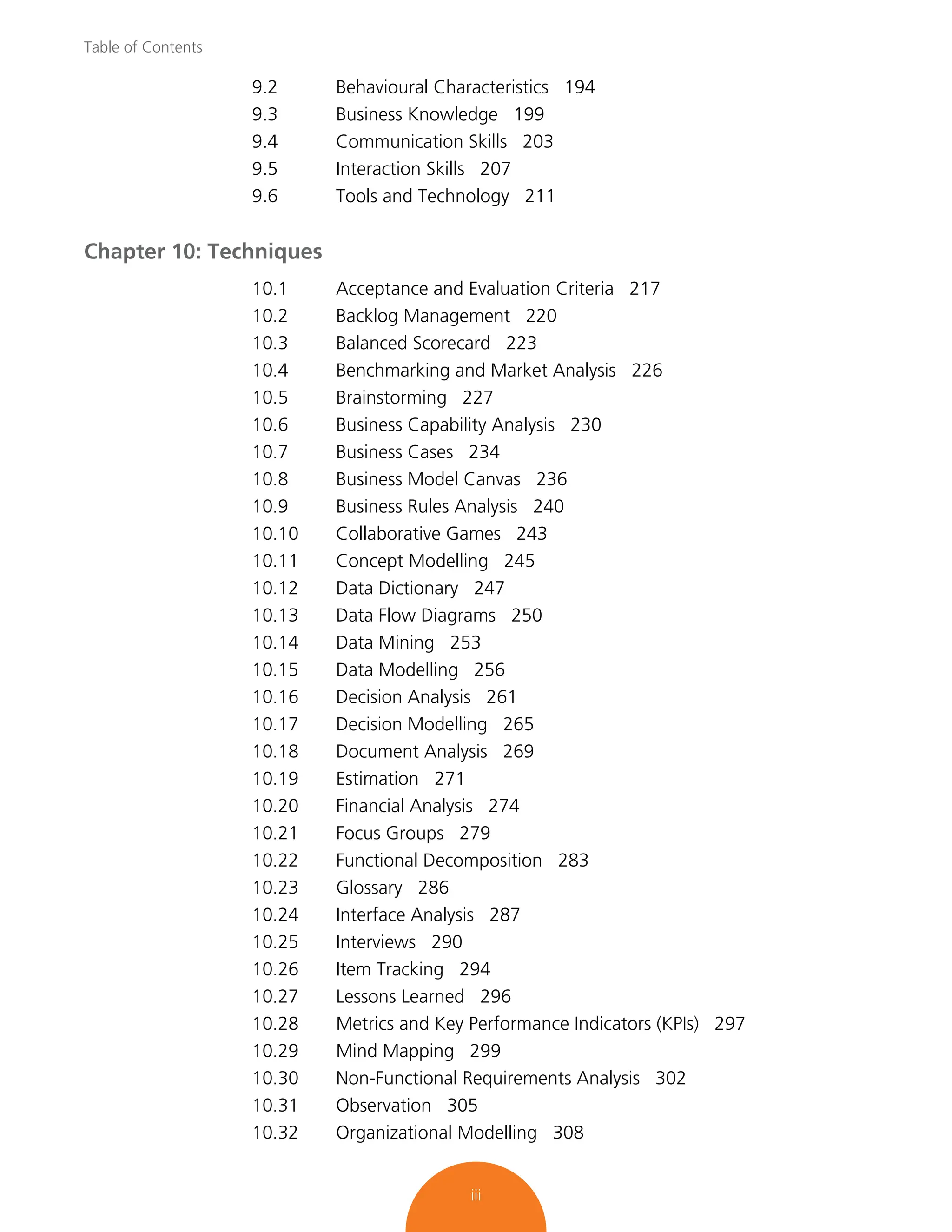 Table of Contents
iii
9.2 Behavioural Characteristics 194
9.3 Business Knowledge 199
9.4 Communication Skills 203
9.5 Interaction Skills 207
9.6 Tools and Technology 211
Chapter 10: Techniques
10.1 Acceptance and Evaluation Criteria 217
10.2 Backlog Management 220
10.3 Balanced Scorecard 223
10.4 Benchmarking and Market Analysis 226
10.5 Brainstorming 227
10.6 Business Capability Analysis 230
10.7 Business Cases 234
10.8 Business Model Canvas 236
10.9 Business Rules Analysis 240
10.10 Collaborative Games 243
10.11 Concept Modelling 245
10.12 Data Dictionary 247
10.13 Data Flow Diagrams 250
10.14 Data Mining 253
10.15 Data Modelling 256
10.16 Decision Analysis 261
10.17 Decision Modelling 265
10.18 Document Analysis 269
10.19 Estimation 271
10.20 Financial Analysis 274
10.21 Focus Groups 279
10.22 Functional Decomposition 283
10.23 Glossary 286
10.24 Interface Analysis 287
10.25 Interviews 290
10.26 Item Tracking 294
10.27 Lessons Learned 296
10.28 Metrics and Key Performance Indicators (KPIs) 297
10.29 Mind Mapping 299
10.30 Non-Functional Requirements Analysis 302
10.31 Observation 305
10.32 Organizational Modelling 308
 