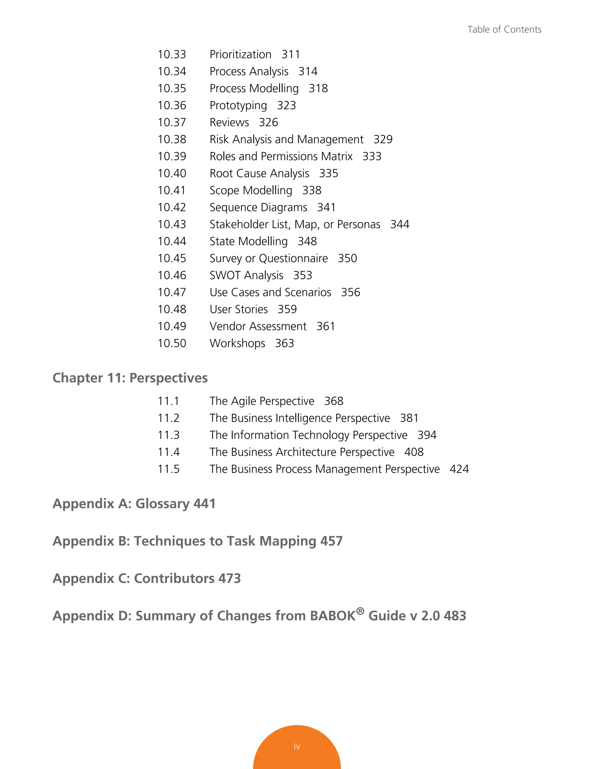 Table of Contents
iv
10.33 Prioritization 311
10.34 Process Analysis 314
10.35 Process Modelling 318
10.36 Prototyping 323
10.37 Reviews 326
10.38 Risk Analysis and Management 329
10.39 Roles and Permissions Matrix 333
10.40 Root Cause Analysis 335
10.41 Scope Modelling 338
10.42 Sequence Diagrams 341
10.43 Stakeholder List, Map, or Personas 344
10.44 State Modelling 348
10.45 Survey or Questionnaire 350
10.46 SWOT Analysis 353
10.47 Use Cases and Scenarios 356
10.48 User Stories 359
10.49 Vendor Assessment 361
10.50 Workshops 363
Chapter 11: Perspectives
11.1 The Agile Perspective 368
11.2 The Business Intelligence Perspective 381
11.3 The Information Technology Perspective 394
11.4 The Business Architecture Perspective 408
11.5 The Business Process Management Perspective 424
Appendix A: Glossary 441
Appendix B: Techniques to Task Mapping 457
Appendix C: Contributors 473
Appendix D: Summary of Changes from BABOK®
Guide v 2.0 483
 